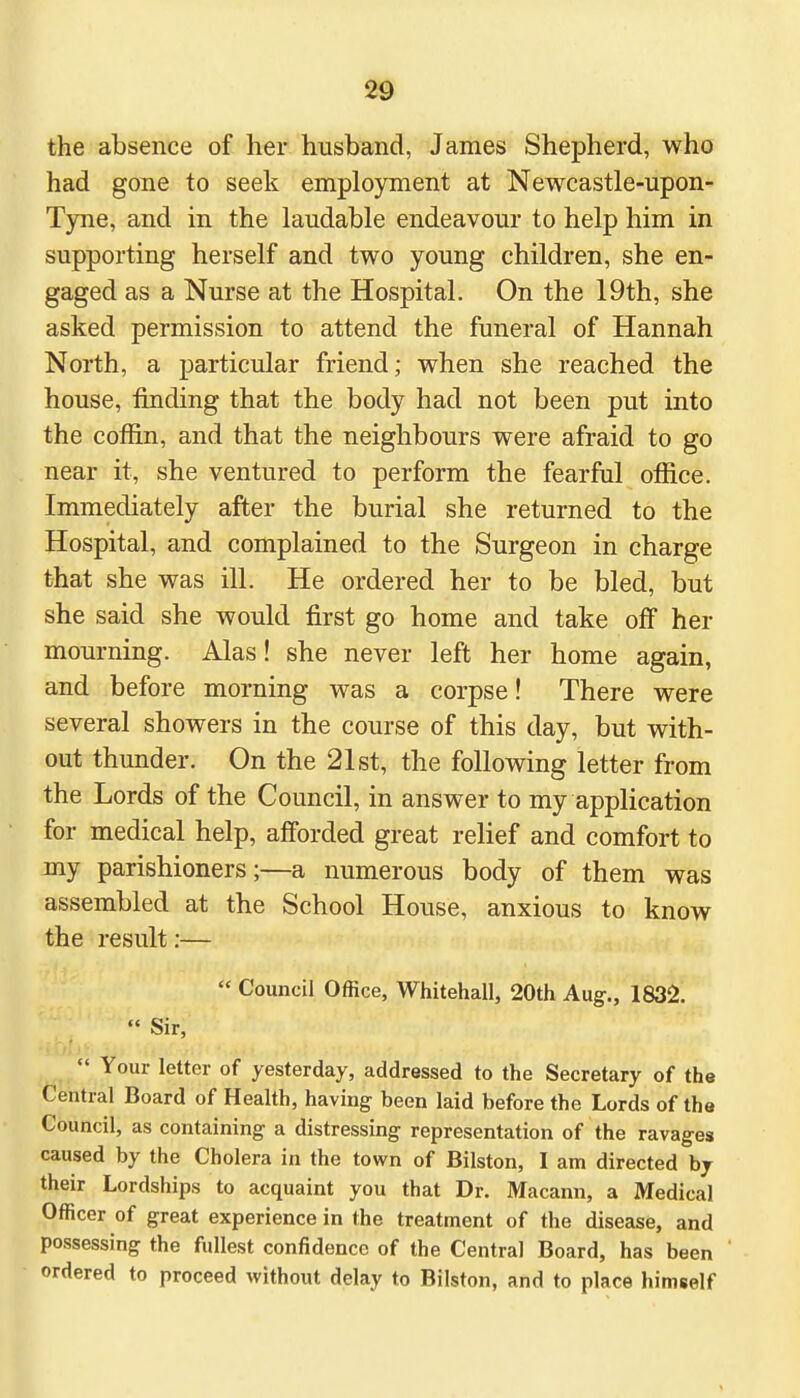 the absence of her husband, James Shepherd, who had gone to seek employment at Newcastle-upon- Tyne, and in the laudable endeavour to help him in supporting herself and two young children, she en- gaged as a Nurse at the Hospital. On the 19th, she asked permission to attend the funeral of Hannah North, a particular friend; when she reached the house, rinding that the body had not been put into the coffin, and that the neighbours were afraid to go near it, she ventured to perform the fearful office. Immediately after the burial she returned to the Hospital, and complained to the Surgeon in charge that she was ill. He ordered her to be bled, but she said she would first go home and take off her mourning. Alas! she never left her home again, and before morning was a corpse! There were several showers in the course of this day, but with- out thunder. On the 21st, the following letter from the Lords of the Council, in answer to my application for medical help, afforded great relief and comfort to my parishioners;—a numerous body of them was assembled at the School House, anxious to know the result:— * Council Office, Whitehall, 20th Aug., 1832.  Sir,  Your letter of yesterday, addressed to the Secretary of the Central Board of Health, having been laid before the Lords of the Council, as containing a distressing representation of the ravages caused by the Cholera in the town of Bilston, I am directed by their Lordships to acquaint you that Dr. Macann, a Medical Officer of great experience in the treatment of the disease, and possessing the fullest confidence of the Central Board, has been ordered to proceed without delay to Bilston, and to place himself