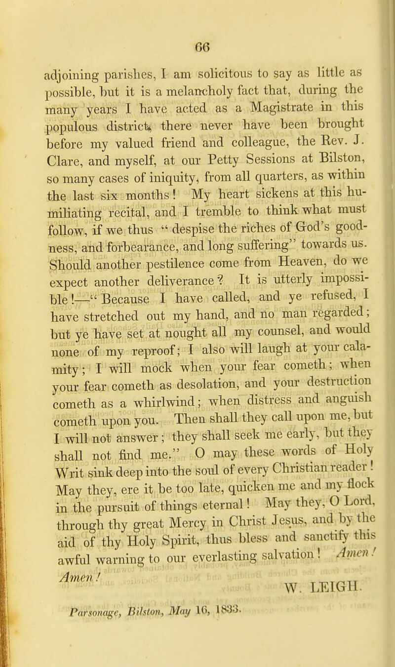 adjoining parishes, I am solicitous to say as little as possible, hut it is a melancholy fact that, during the many years I have acted as a Magistrate in this populous district* there never have been brought before my valued friend and colleague, the Rev. J. Clare, and myself, at our Petty Sessions at Bilston, so many cases of iniquity, from all quarters, as within the last six months ! My heart sickens at this hu- miliating recital, and I tremble to think what must follow, if we thus « despise the riches of God's good- ness, and forbearance, and long suffering towards us. Should another pestilence come from Heaven, do we expect another deliverance? It is utterly impossi- ble !—Because I have called, and ye refused, I have stretched out my hand, and no man regarded; but ye have set at nought all my counsel, and would none of my reproof; I also will laugh at your cala- mity ; I will mock when your fear cometh; when your fear cometh as desolation, and your destruction cometh as a whirlwind; when distress and anguish cometh upon you. Then shall they call upon me, but I will not answer; they shall seek me early, but they shall not find me. 0 may these words of Holy- Writ sink deep into the soul of every Christian reader ! May they, ere it be too late, quicken me and my flock in the pursuit of things eternal! May they, O Lord, through thy great Mercy in Christ Jesus, and by the aid of thy Holy Spirit, thus bless and sanctify this awful warning to our everlasting salvation! Amen ! Amen! IC^-n W. LEIGH. Parsonage, Bilston, May Hi, |s:i:>-