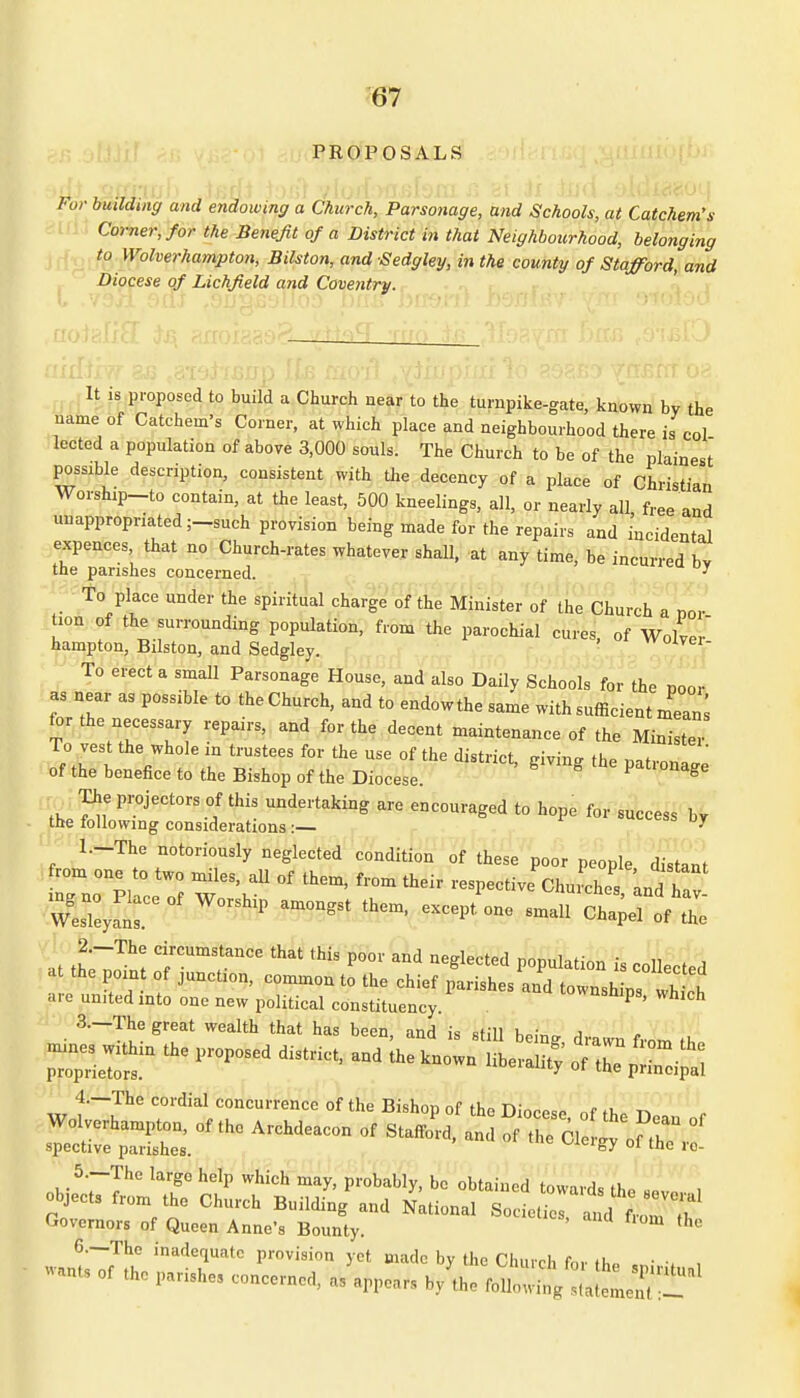 PROPOSALS Wilding and endowing a Church, Parsonage, and Schools, at Catchem's Corner, for the Benefit of a District in that Neighbourhood, belonging to Wolverhampton, Bilston, and Sedgley, in the county of Stafford, and Diocese of Lichfield and Coventry. It is proposed to build a Church near to the turnpike-gate, known by the name of Catchem's Comer, at which place and neighbourhood there is col lected a population of above 3,000 souls. The Church to be of the plainest possible description, consistent with the decency of a place of Christian Worship-to contain, at the least, 500 kneelings, all, or nearly all free and unappropriated ;-such provision being made for the repairs and incidental expences that no Church-rates whatever shall, at any time, be incurred by the parishes concerned.  To place under the spiritual charge of the Minister of the Church a nor tion of the surrounding population, from the parochial cures, of Wol er hampton, Bilston, and Sedgley. vvoivei- To erect a small Parsonage House, and also Daily Schools for the poor as near as possible to the Church, and to endowthe same with sufficient mean; for the necessary repairs, and for the decent maintenance of the Minister of the benefice to the Bishop of the Diocese. S The projectors of this undertaking are encouraged to hope for success by the following considerations :— ' 1. -The notoriously neglected condition of these poor people distant from one to two miles, all of them, from their respective Chuilhes and tv 2. -The circumstance that this poor and neglected population I .nil ] \ at the point of junction, common to the chief parishes anftownsh ^ are united into one new political constituency. Wh,ch 3. —The great wealth that has been, and is still he,™ A pp *■*** - - w c<lisli,c°c'™« <Bj Bi.h.p of th» Diocse, of the D.,u or JESSE***ArcMe,con - •»« & SZt 5. —The large help which may, probably, be obtained toward* t), objects from the Church Building and National Sol£ Governors of Queen Anne's Bounty. U thc 6. —The inadequate provision yet made bv the Clunrl, r , .i