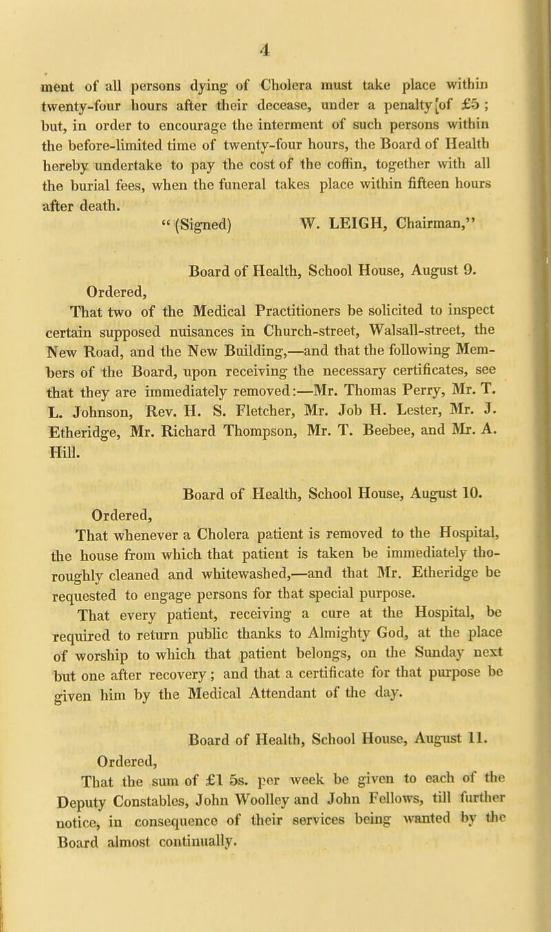 •I merit of all persons dying of Cholera must take place within twenty-four hours after their decease, under a penalty [of £5 ; but, in order to encourage the interment of such persons within the before-limited time of twenty-four hours, the Board of Health hereby undertake to pay the cost of the coffin, together with all the burial fees, when the funeral takes place within fifteen hours after death. (Signed) W. LEIGH, Chairman, Board of Health, School House, August 9. Ordered, That two of the Medical Practitioners be solicited to inspect certain supposed nuisances in Church-street, Walsall-street, the New Road, and the New Building,—and that the following Mem- bers of the Board, upon receiving the necessary certificates, see that they are immediately removed:—Mr. Thomas Perry, Mr. T. L. Johnson, Rev. H. S. Fletcher, Mr. Job H. Lester, Mr. J. Etheridge, Mr. Richard Thompson, Mr. T. Beebee, and Mr. A. Hill. Board of Health, School House, August 10. Ordered, That whenever a Cholera patient is removed to the Hospital, the house from which that patient is taken be immediately tho- roughly cleaned and whitewashed,—and that Mr. Etheridge be requested to engage persons for that special purpose. That every patient, receiving a cure at the Hospital, be required to return public thanks to Almighty God, at the place of worship to which that patient belongs, on the Sunday next but one after recovery; and that a certificate for that purpose be given him by the Medical Attendant of the day. Board of Health, School House, August 11. Ordered, That the sum of £1 5s. per week be given to each of the Deputy Constables, John Woolley and John Fellows, till further notice, in consequence of their services being wanted by the Board almost continually.
