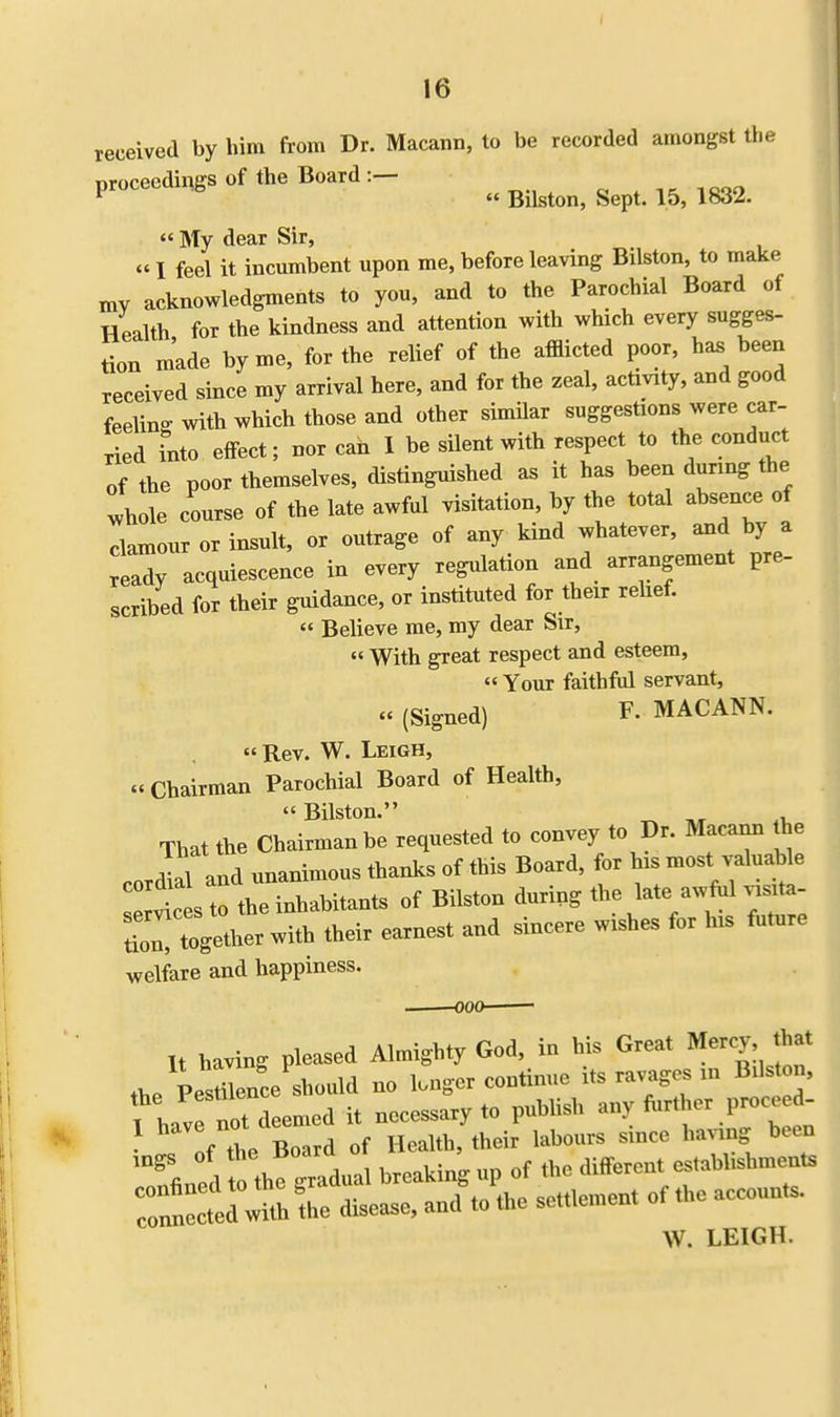 received by him from Dr. Macann, to be recorded amongst the proceedings of the Board ^ ^ ^ ^ ^ My dear Sir, «I feel it incumbent upon me, before leaving Bilston, to make mv acknowledgments to you, and to the Parochial Board of Health for the kindness and attention with which every sugges- tion made by me, for the relief of the afflicted poor, has been received since my arrival here, and for the zeal, activity, and good feeling with which those and other similar suggestions were car- ried into effect; nor can I be silent with respect to the conduct of the poor themselves, distinguished as it has been during the whole course of the late awful visitation, by the total absence of clamour or insult, or outrage of any kind whatever, and by a ready acquiescence in every regulation and arrangement pre- scribed for their guidance, or instituted for their relief. « Believe me, my dear Sir, » With great respect and esteem, Your faithful servant, (Signed) F- MACANN. Rev. W. Leigh, « Chairman Parochial Board of Health, Bilston. _ „ That the Chairman be requested to convey to Dr. Macann he cordial and unanimous thanks of this Board, for his most valuable So the inhabitants of Bilston during the late awful visita- ZZtoX^ ^ir earnest and sincere wishes for his future welfare and happiness. It having pleased Almighty God, in his Great Mercy that the Vel nee should no longer continue its ravages in Bilston, fhav not deemed it necessary to publish any further proco d- ft Board of Health, their labours since having been Led th! gradual breaking up of the different establishments W. LEIGH.