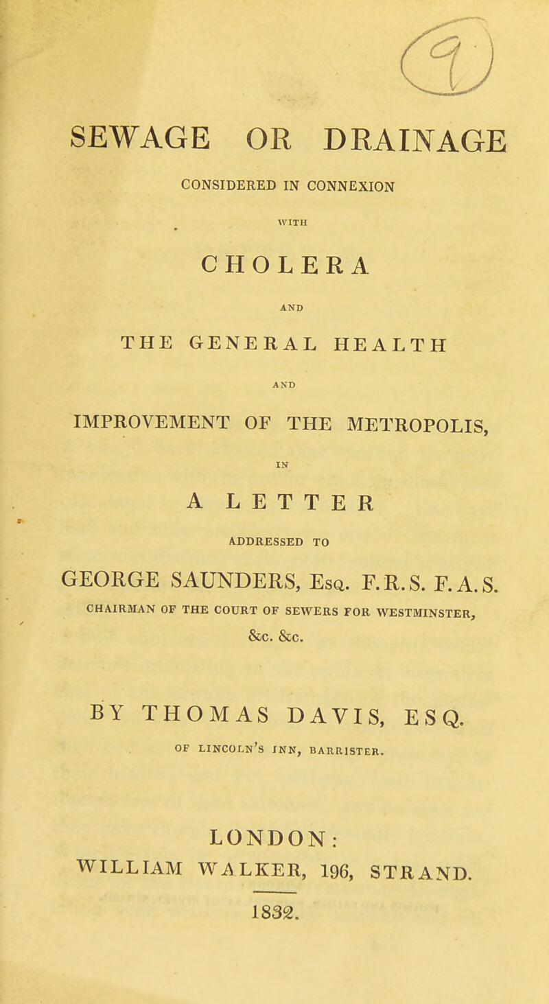 SEWAGE OR DRAINAGE CONSIDERED IN CONNEXION WITH CHOLERA AND THE GENERAL HEALTH AND IMPROVEMENT OF THE METROPOLIS, IN A LETTER AJDDRESSED TO GEORGE SAUNDERS, Esq. F.R.S. F.A.S. CHAIRMAN OF THE COURT OF SEWERS FOR WESTMINSTER, &C. &C. BY THOMAS DAVIS, ESQ. Of Lincoln's jnn, barrister. LONDON: WILLIAM Wi\LKER, 196, STRAND. 1832.