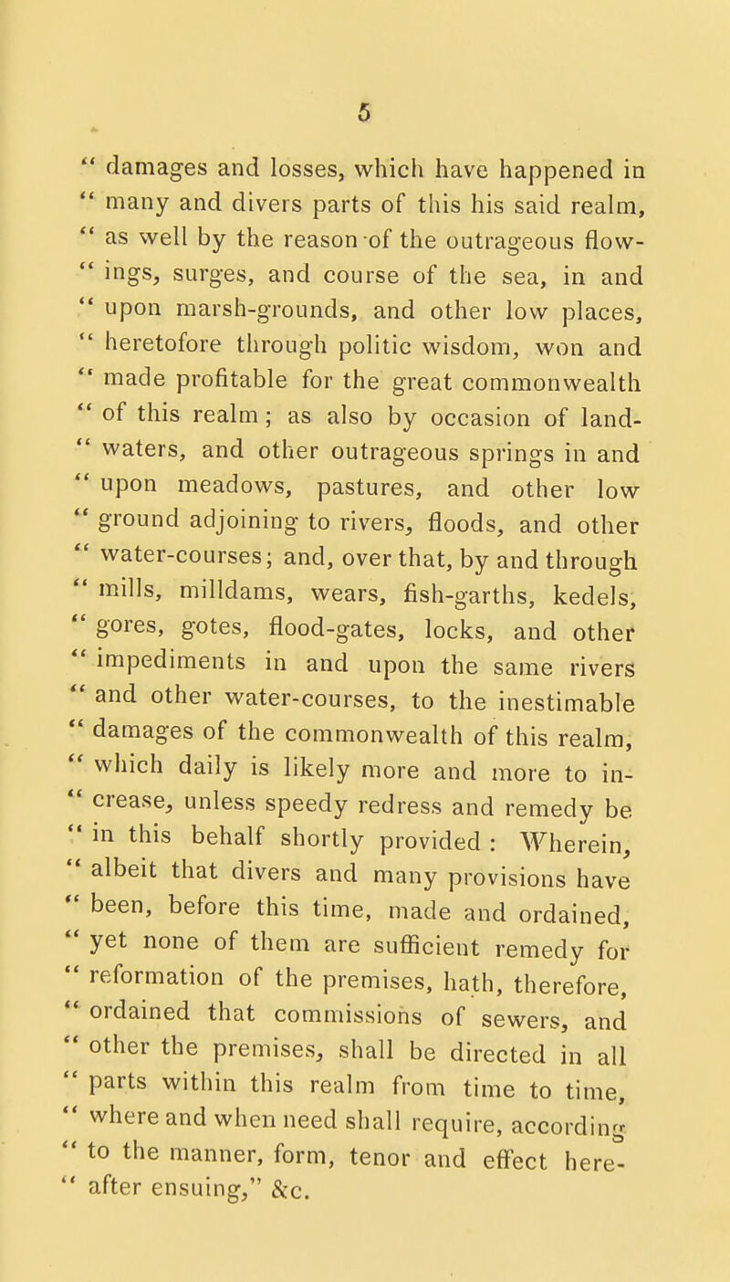  damages and losses, which have happened in  many and divers parts of this his said realm,  as well by the reason of the outrageous flow-  ings, surges, and course of the sea, in and  upon marsh-grounds, and other low places,  heretofore through politic wisdom, won and  made profitable for the great commonwealth of this realm ; as also by occasion of land-  waters, and other outrageous springs in and  upon meadows, pastures, and other low  ground adjoining to rivers, floods, and other  water-courses; and, over that, by and through *• mills, milldams, wears, fish-garths, kedels,  gores, gotes, flood-gates, locks, and other *' impediments in and upon the same rivers  and other water-courses, to the inestimable *' damages of the commonwealth of this realm, which daily is likely more and more to in-  crease, unless speedy redress and remedy be  in this behalf shortly provided : Wherein,  albeit that divers and many provisions have *' been, before this time, made and ordained,  yet none of them are sufficient remedy for  reformation of the premises, hath, therefore, ** ordained that commissions of sewers, and  other the premises, shall be directed in all  parts within this realm from time to time,  where and when need shall require, according  to the manner, form, tenor and eff'ect here-  after ensuing, &c.