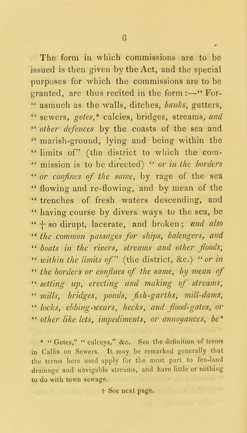 The form in which commissions are to be issued is then given by the Act, and the special purposes for which the commissions are to be granted, are thus recited in the form :— For-  asmuch as the walls, ditches, ba?iks, gutters,  sewers, goles* calcies, bridges, streams, and *' other defences by the coasts of the sea and marish-ground, lying and being within the  limits of (the district to which the com-  mission is to be directed)  or in the borders  or confines of the same, by rage of the sea •* flowing and re-flowing, and by mean of the  trenches of fresh waters descending, and  having course by divers ways to the sea, be  -j- so dirupt, lacerate, and broken; and also '* the common passages for ships, balengers, and  boats in the rivers, streams and other floods,  ivithin the Vmits o/ (the district, &c.) or in  the borders or confines of the same, by mean of  setting up, erecting and making of streams,  mills, bridges, ponds, fish-garths, ??iill-da?ns,  locks, ehbing-wears, hecks, and flood-gates, or  other like lets, impedimeiits, or annoyances, be' *  Gotes,  calceys, &c. See the definition of terms in Callis on Sewers, [t may be remarked generally that the terms here used apply for the most part to fen-land drainage and navigable streams, and have liule or nothing to do with town sewage. + See next page.