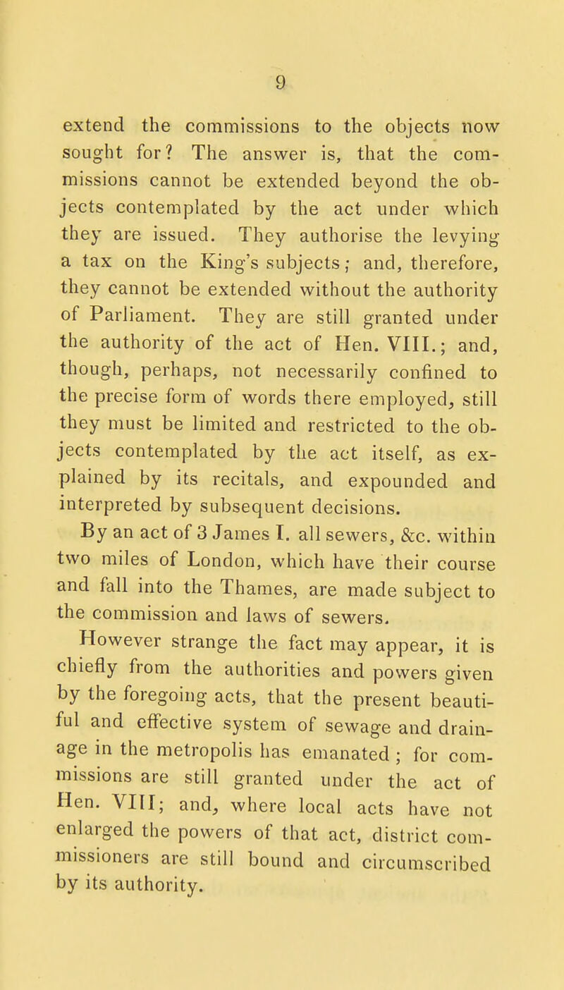 extend the commissions to the objects now- sought for? The answer is, that the com- missions cannot be extended beyond the ob- jects contemplated by the act under which they are issued. They authorise the levying a tax on the King's subjects; and, therefore, they cannot be extended without the authority of Parliament. They are still granted under the authority of the act of Hen. VIII.; and, though, perhaps, not necessarily confined to the precise form of words there employed, still they must be limited and restricted to the ob- jects contemplated by the act itself, as ex- plained by its recitals, and expounded and interpreted by subsequent decisions. By an act of 3 James I. all sewers, &c. within two miles of London, which have their course and fall into the Thames, are made subject to the commission and laws of sewers. However strange the fact may appear, it is chiefly from the authorities and powers given by the foregoing acts, that the present beauti- ful and effective system of sewage and drain- age in the metropolis has emanated ; for com- missions are still granted under the act of Hen. VIII; and, where local acts have not enlarged the powers of that act, district com- missioners are still bound and circumscribed by its authority.