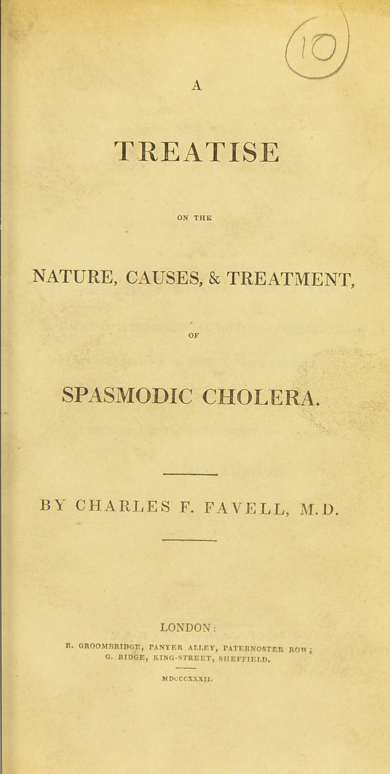 TREATISE ON THE NATURE, CAUSES, & TREATMENT, OF SPASMODIC CHOLERA. BY CHARLES F. FAVELL, M.D. LONDON: R. GROOMBRIDCE, PANYF.R ALLEY, PATERNOSTER ROW; G. RIDGE, KING-STREET, SHEFFIELD, ' MDCCCXXXII,