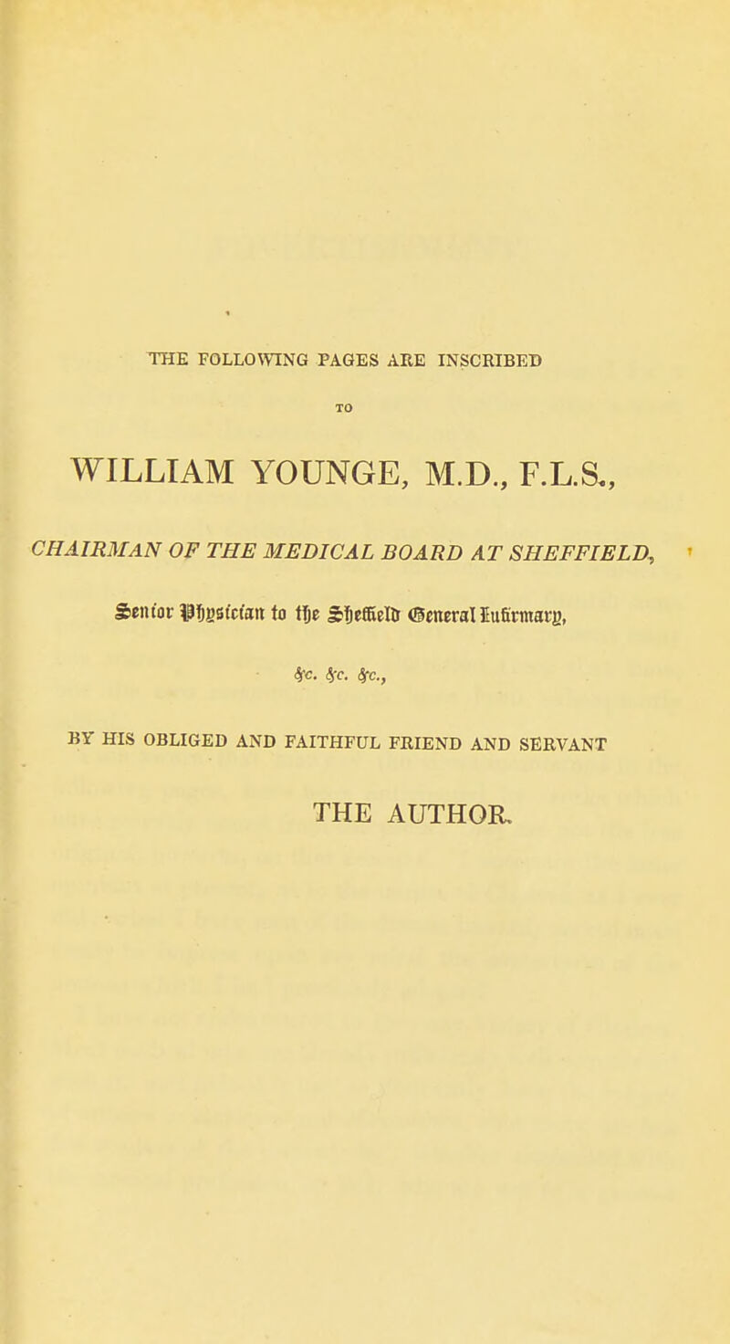 THE FOLLOWING PAGES ARE INSCRIBEB TO WILLIAM YOUNGE, M.D., F.L.S,, CHAIRMAN OF THE MEDICAL BOARD AT SHEFFIELD, ' Senior iP^gstcfan to tlje Sljeffiellr OcneraUufirmarg, 4fc. <5iT. Src, BY HIS OBLIGED AND FAITHFUL FRIEND AND SERVANT THE AUTHOR,