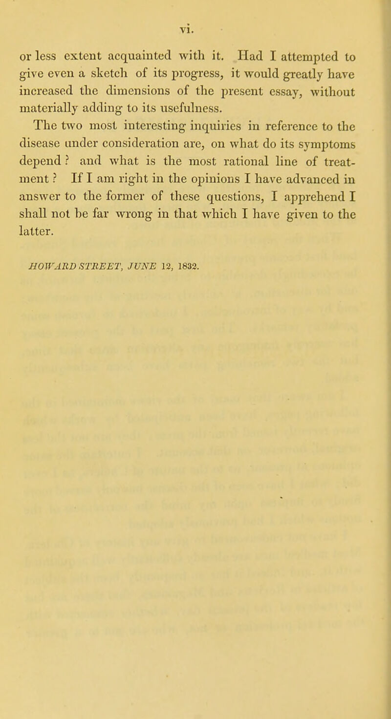 vi. or less extent acquainted with it. Had I attempted to give even a slietch of its progress, it would greatly have increased the dimensions of the present essay, without materially adding to its usefulness. The two most interesting inquiries in reference to the disease under consideration are, on what do its symptoms depend ? and what is the most rational line of treat- ment ? If I am right in the opinions I have advanced in answer to the former of these questions, I apprehend I shall not be far wrong in that which I have given to the latter. HOWARD STREET, JUNE 12, 1832.