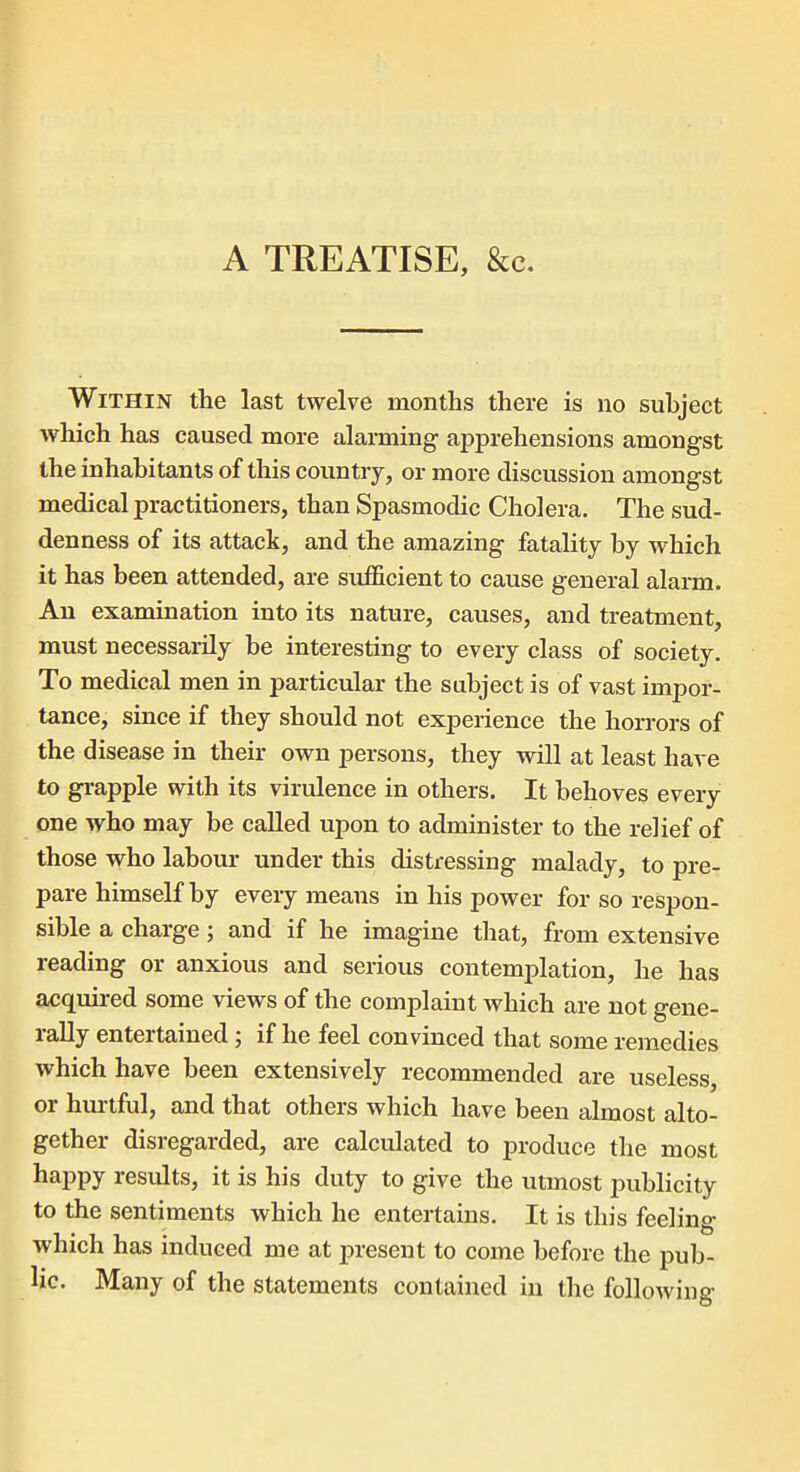 Within the last twelve months there is no subject which has caused more alarming apprehensions amongst the inhabitants of this country, or more discussion amongst medical practitioners, than Spasmodic Cholera. The sud- denness of its attack, and the amazing fatality by which it has been attended, are sufficient to cause general alarm. An examination into its nature, causes, and treatment, must necessarily be interesting to every class of society. To medical men in particular the subject is of vast impor- tance, since if they should not experience the horrors of the disease in their own persons, they will at least have to grapple with its virulence in others. It behoves every one who may be called upon to administer to the relief of those who labour under this distressing malady, to pre- pare himself by every means in his power for so respon- sible a charge; and if he imagine that, from extensive reading or anxious and serious contemplation, he has acquired some views of the complaint which are not gene- rally entertained; if he feel convinced that some remedies which have been extensively recommended are useless, or hurtful, and that others which have been almost alto- gether disregarded, are calculated to produce the most happy results, it is his duty to give the utmost publicity to the sentiments which he entertains. It is this feeling which has induced me at present to come before the pub- lic. Many of the statements contained in the following