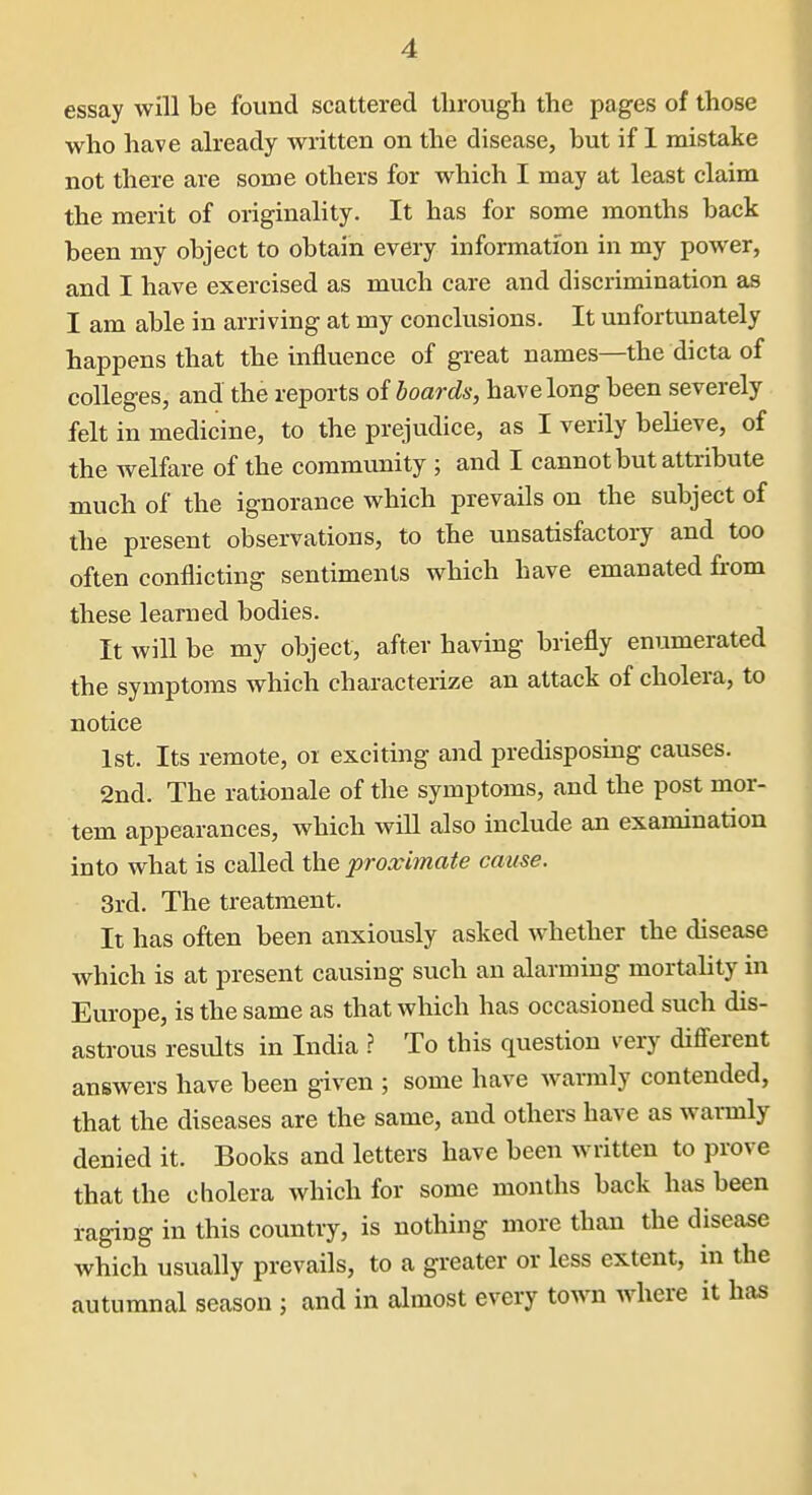 essay will be found scattered through the pages of those who have already written on the disease, but if 1 mistake not there are some others for which I may at least claim the merit of originality. It has for some months back been my object to obtain every information in my power, and I have exercised as much care and discrimination as I am able in arriving at my conclusions. It unfortunately happens that the influence of great names—the dicta of colleges, and the reports of hoards, have long been severely felt in medicine, to the prejudice, as I verily believe, of the welfare of the community ; and I cannot but attribute much of the ignorance which prevails on the subject of the present observations, to the unsatisfactory and too often conflicting sentiments which have emanated fi-om these learned bodies. It will be my object, after having briefly enumerated the symptoms which characterize an attack of cholera, to notice 1st. Its remote, or exciting and predisposing causes. 2nd. The rationale of the symptoms, and the post mor- tem appearances, which will also include an examination into what is called the proximate cause. 3rd. The treatment. It has often been anxiously asked whether the disease which is at present causing such an alarming mortality in Europe, is the same as that which has occasioned such dis- astrous results in India ? To this question very different answers have been given ; some have warmly contended, that the diseases are the same, and others have as warmly denied it. Books and letters have been written to prove that the cholera which for some months back has been raging in this country, is nothing more than the disease which usually prevails, to a greater or less extent, m the autumnal season ; and in almost every town where it has