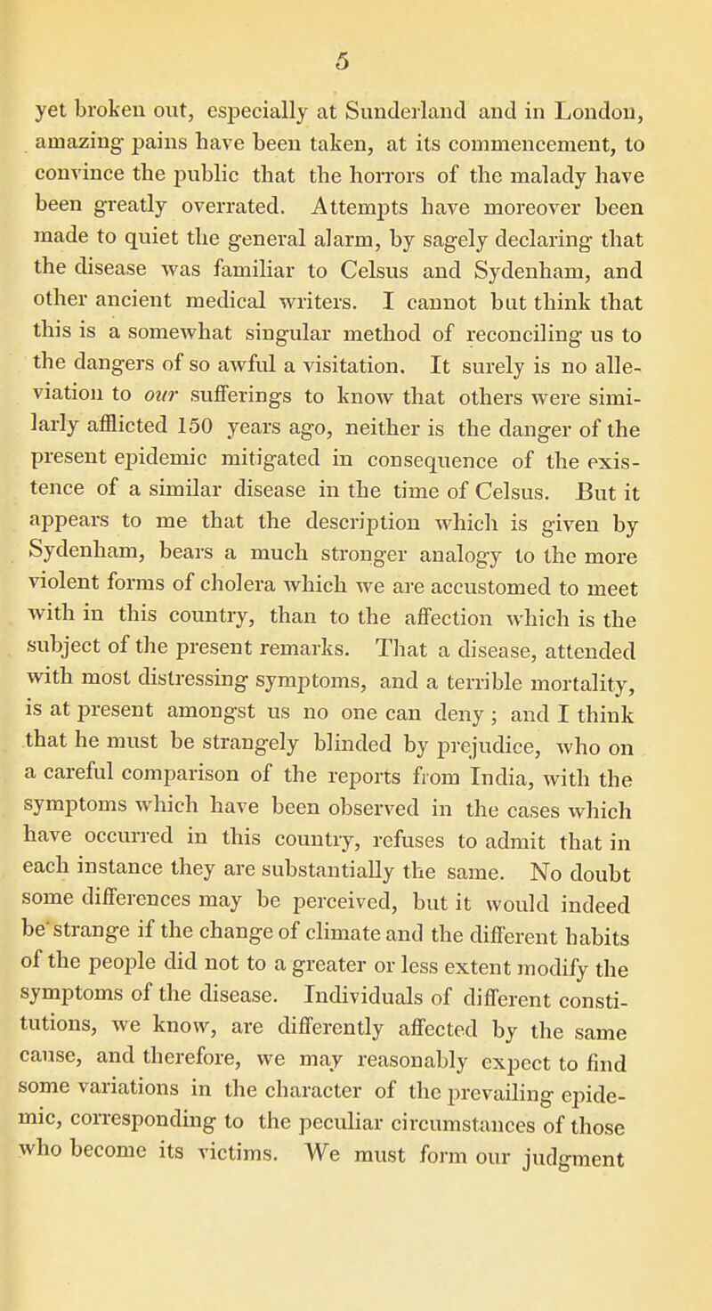 yet broken out, especially at Sunderland and in London, amazing pains have been taken, at its commencement, to convince the public that the horrors of the malady have been greatly overrated. Attempts have moreover been made to quiet the general alarm, by sagely declaring that the disease was familiar to Celsus and Sydenham, and other ancient medical vi^riters. I cannot bat think that this is a somewhat singular method of reconciling us to the dangers of so awful a visitation. It surely is no alle- viation to our sufferings to know that others were simi- larly afflicted 150 years ago, neither is the danger of the present epidemic mitigated in consequence of the exis- tence of a similar disease in the time of Celsus. But it appears to me that the description which is given by Sydenham, bears a much stronger analogy to the more violent forms of cholera which we are accustomed to meet with in this country, than to the affection which is the subject of the present remarks. That a disease, attended with most distressing symptoms, and a terrible mortality, is at present amongst us no one can deny ; and I think that he must be strangely blinded by prejudice, who on a careful comparison of the reports from India, with the symptoms which have been observed in the cases which have occurred in this country, refuses to admit that in each instance they are substantially the same. No doubt some differences may be perceived, but it would indeed be'strange if the change of climate and the different habits of the people did not to a greater or less extent modify the symptoms of the disease. Individuals of different consti- tutions, we know, are differently affected by the same cause, and therefore, we may reasonably expect to find some variations in the character of the prevailing epide- mic, corresponding to the peculiar circumstances of those who become its victims. We must form our judgment