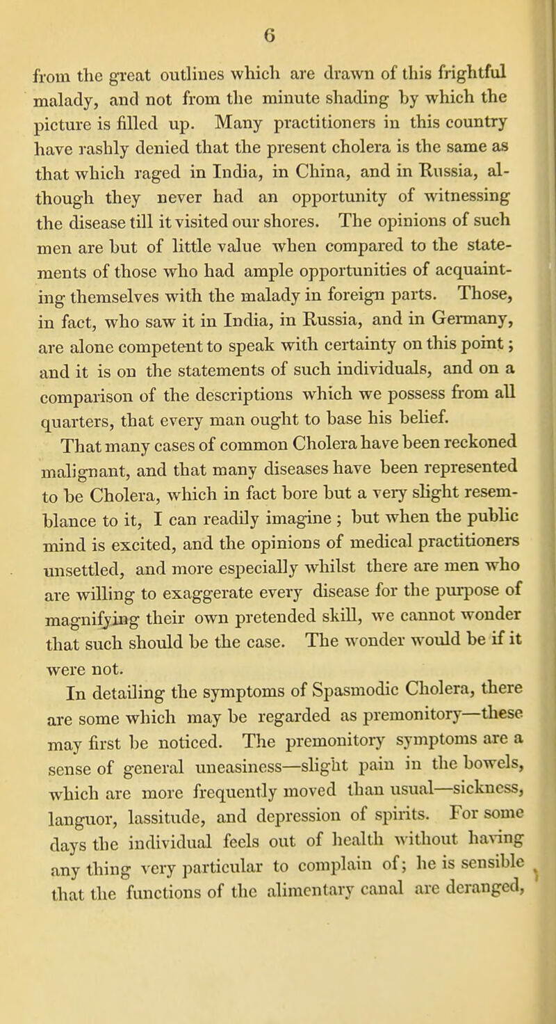 from the great outlines which are drawn of this frightful malady, and not from the minute shading by which the picture is filled up. Many practitioners in this country have rashly denied that the present cholera is the same as that which raged in India, in China, and in Russia, al- though they never had an opportunity of witnessing the disease till it visited our shores. The opinions of such men are hut of little value when compared to the state- ments of those who had ample opportunities of acquaint- ing themselves with the malady in foreign parts. Those, in fact, who saw it in India, in Russia, and in Germany, are alone competent to speak with certainty on this point; and it is on the statements of such individuals, and on a comparison of the descriptions which we possess from all quarters, that every man ought to base his belief. That many cases of common Cholera have been reckoned malignant, and that many diseases have been represented to be Cholera, which in fact bore but a very slight resem- blance to it, I can readily imagine ; but when the public mind is excited, and the opinions of medical practitioners unsettled, and more especially whilst there are men who are willing to exaggerate every disease for the pm-pose of magnifying their own pretended skiU, we cannot wonder that such should be the case. The wonder would be if it were not. In detailing the symptoms of Spasmodic Cholera, there are some which may be regarded as premonitory—these may first be noticed. The premonitory symptoms are a sense of general uneasiness—slight pain in the bowels, which are more frequently moved than usual—sickness, languor, lassitude, and depression of spirits. For some days the individual feels out of health without having any thing very particular to complain of; he is sensible that the functions of the alimentary canal are deranged, '