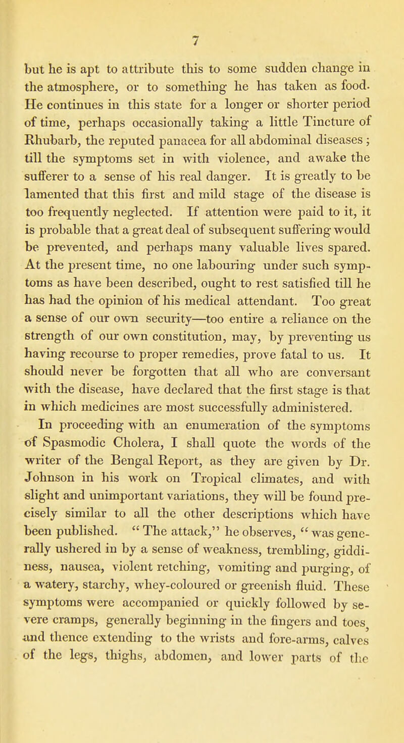 but he is apt to attribute this to some sudden change in the atmosphere, or to something he has taken as food. He continues in this state for a longer or shorter period of time, perhaps occasionally taking a little Tincture of Rhubarb, the reputed panacea for all abdominal diseases ; till the symptoms set in with violence, and awake the sufferer to a sense of his real danger. It is greatly to be lamented that this first and mild stage of the disease is too frequently neglected. If attention were paid to it, it is probable that a great deal of subsequent suffering would be prevented, and perhajDS many valuable lives spared. At the present time, no one labouring under such symp- toms as have been described, ought to rest satisfied till he has had the opinion of his medical attendant. Too great a sense of our own secmity—too entire a reliance on the strength of our own constitution, may, by preventing us having recourse to proper remedies, prove fatal to us. It should never be forgotten that all who are conversant with the disease, have declared that the first stage is that in which medicines are most successfully administered. In proceeding with an enumeration of the symptoms of Spasmodic Cholera, I shall quote the words of the writer of the Bengal Report, as they are given by Dr. Johnson in his work on Tropical climates, and with slight and unimportant variations, they will be found pre- cisely similar to all the other descriptions which have been published.  The attack, he observes,  was gene- rally ushered in by a sense of weakness, trembling, giddi- ness, nausea, violent retching, vomiting and j)urging, of a watery, starchy, whey-coloured or greenish fluid. These symptoms were accompanied or quickly followed by se- vere cramps, generally beginning in the fingers and toes^ imd thence extending to the wrists and fore-arms, calves of the legs, thighs, abdomen, and lower parts of the