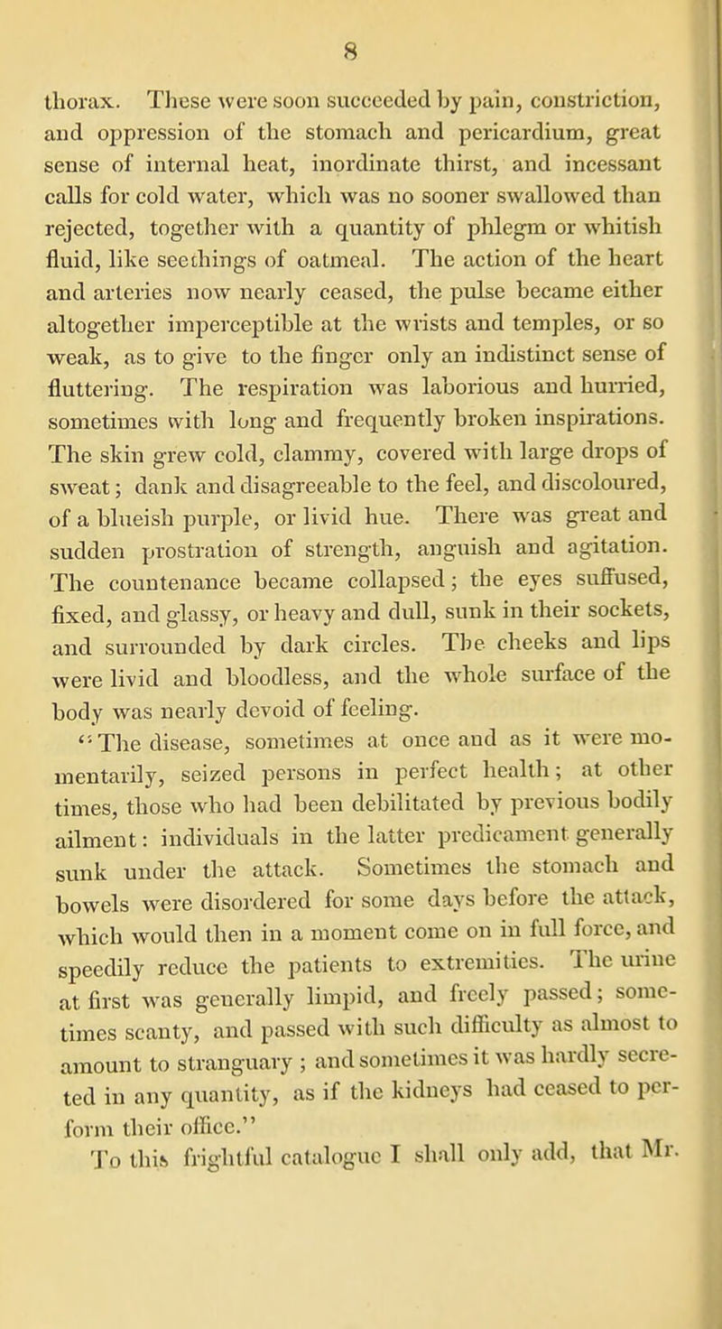 thorax. These were soon succeeded by pain, constriction, and oppression of the stomach and pericardium, great sense of internal heat, inordinate thirst, and incessant calls for cold water, which was no sooner swallowed than rejected, togetlier with a quantity of phlegm or whitish fluid, like seethings of oatmeal. The action of the heart and arteries now nearly ceased, the pulse became either altogether imperceptible at the wrists and temples, or so weak, as to give to the finger only an indistinct sense of fluttering. The respiration was laborious and hurried, sometimes with long and frequently broken inspirations. The skin grew cold, clammy, covered with large drops of sweat; dank and disagreeable to the feel, and discoloured, of a blueish purple, or livid hue. There was great and sudden prostration of strength, anguish and agitation. The countenance became collapsed; the eyes sufiused, fixed, and glassy, or heavy and dull, sunk in their sockets, and surrounded by dark circles. The cheeks and lips were livid and bloodless, and the whole surface of the body was nearly devoid of feeling. The disease, sometimes at once and as it were mo- mentarily, seized persons in perfect health; at other times, those who had been debilitated by previous bodily ailment: individuals in the latter predicament generally sunk under the attack. Sometimes the stomach and bowels were disordered for some days before the attack, which would then in a moment come on in full force, and speedily reduce the patients to extremities. The urine at first was generally limpid, and freely passed; some- times scanty, and passed with such difiiculty as almost to amount to stranguary ; and sometimes it was hardly secre- ted in any quantity, as if the kidneys had ceased to per- form their office. 'Jo this frightlul catalogue I shall only add, that Mr.