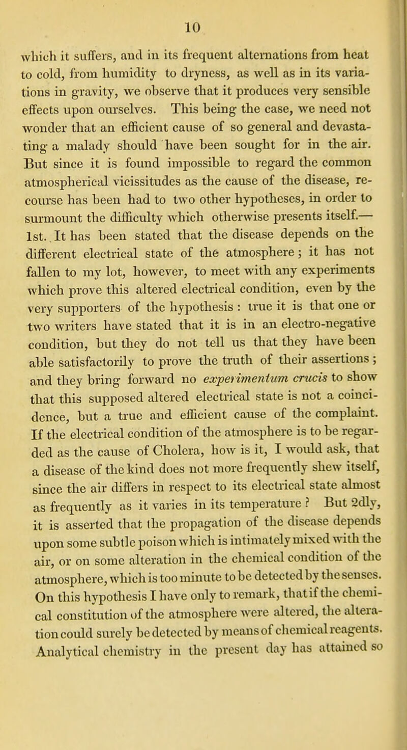 which it suffers, and in its frequent alternations from heat to cold, from humidity to dryness, as well as in its varia- tions in gravity, we observe that it produces very sensible effects upon oui-selves. This being the case, we need not wonder that an efficient cause of so general and devasta- ting a malady should have been sought for in the air. But since it is found impossible to regard the common atmospherical vicissitudes as the cause of the disease, re- course has been had to two other hypotheses, in order to surmount the difficulty which otherwise presents itself.— 1st.. It has been stated that the disease depends on the different electrical state of the atmosphere; it has not fallen to my lot, however, to meet with any experiments which prove this altered electrical condition, even by the very supporters of the hypothesis : true it is that one or two writers have stated that it is in an electro-negative condition, but they do not tell us that they have been able satisfactorily to prove the ti'uth of their assertions ; and they bring forward no experimenium crucis to show that this supposed altered electrical state is not a coinci- dence, but a true and efficient cause of the complaint. If the electrical condition of the atmosphere is to be regar- ded as the cause of Cholera, how is it, I would ask, that a disease of the kind does not more frequently shew itself, since the air differs in respect to its electrical state almost as frequently as it varies in its temperature ? But 2dly, it is asserted that the propagation of the disease depends upon some subtle poison which is intimately mixed with the air, or on some alteration in the chemical condition of tlie atmosphere, which is too minute to be detected by the senses. On this hypothesis I have only to remark, thatif the chemi- cal constitution of the atmosphere were altered, the altera- tion could surely be detected by means of chemical reagents. Analytical chemistry in the present day has attained so