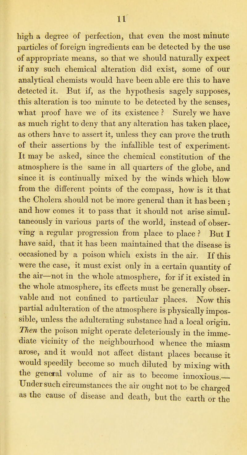 high a degree of perfection, that even the most minute particles of foreign ingredients can be detected by the use of appropriate means, so that we should naturally expect if any such chemical alteration did exist, some of our analytical chemists would have been able ere this to have detected it. But if, as the hypothesis sagely supposes, this alteration is too minute to be detected by the senses, what proof have we of its existence ? Surely we have as much right to deny that any alteration has taken place, as others have to assert it, unless they can prove the truth of their assertions by the infallible test of experiment. It may be asked, since the chemical constitution of the atmosphere is the same in all quarters of the globe, and since it is continually mixed by the winds which blow from the different points of the compass, how is it that the Cholera should not be more general than it has been; and how comes it to pass that it should not arise simul- taneously in various parts of the world, instead of obser- ving a regular progression from place to place ? But I have said, that it has been maintained that the disease is occasioned by a poison which exists in the air. If this were the case, it must exist only in a certain quantity of the air—not in the whole atmosphere, for if it existed in the whole atmosphere, its effects must be generally obser- vable and not confined to particular places. Now this partial adulteration of the atmosphere is physically impos- sible, unless the adulterating substance had a local origin. Then the poison might operate deleteriously in the imme- diate vicinity of the neighbourhood whence the miasm arose, and it would not affect distant places because it would speedily become so much diluted by mixing with the general volume of air as to become innoxious.— Under such circumstances the air ought not to be charged as the cause of disease and death, but the earth or the