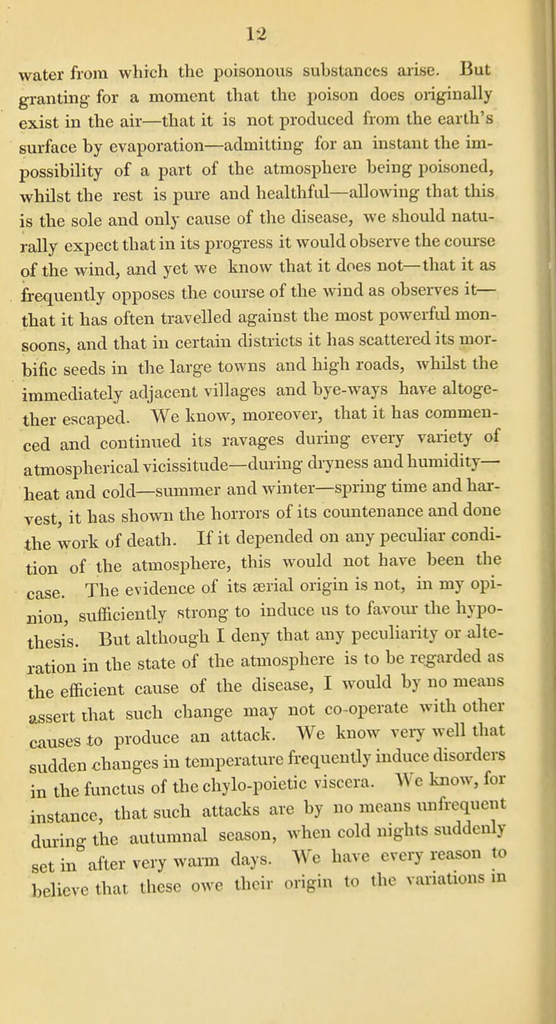 water from which the j^oisonovis suhstanccs arise. But granting for a moment that the poison does originally exist in the air—that it is not produced from the earth's surface by evaporation—admitting for an instant the im- possibility of a part of the atmosphere being poisoned, whilst the rest is pure and healthful—aUowing that this is the sole and only cause of the disease, we should natu- rally expect that in its progress it would observe the com-se of the wind, and yet we know that it does not—that it as frequently opposes the course of the wind as observes it— that it has often travelled against the most powerful mon- soons, and that in certain districts it has scattered its mor- bific seeds in the large towns and high roads, whilst the immediately adjacent villages and bye-ways have altoge- ther escaped. We know, moreover, that it has commen- ced and continued its ravages during every variety of atmospherical vicissitude—during dryness and humidity- heat and cold—summer and winter—spring time and hai-- vest, it has shown the horrors of its countenance and done the work of death. If it depended on any peculiar condi- tion of the atmosphere, this would not have been the case. The evidence of its serial origin is not, in my opi- nion, sufficiently strong to induce us to favour the hypo- thesis. But although I deny that any peculiarity or alte- ration in the state of the atmosphere is to be regarded as the efficient cause of the disease, I would by no means assert that such change may not co-operate with other causes to produce an attack. We know very well that sudden changes in temperature frequently induce disorders in the functus of the chylo-poietic viscera. We know, for instance, that such attacks are by no means unfrequent during the autumnal season, when cold nights suddenly set in after very warm days. We have every reason to believe that these owe their origin to the variations in