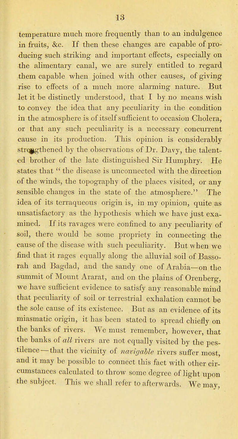 temperature much more frequently than to an indulgence in fruits, &c. If then these changes are capable of pro- ducing such striking and important effects, especially on the alimentary canal, we are surely entitled to regard them capable when joined with other causes, of giving rise to effects of a much more alarming nature. But let it be distinctly understood, that I by no means wish to convey the idea that any peculiarity in the condition in the atmosphere is of itself sufficient to occasion Cholera, or that any such peculiarity is a necessary concurrent cause in its production. This opinion is considerably strengthened by the observations of Dr. Davy, the talent- ed brother of the late distinguished Sir Humphry. He states that  the disease is unconnected with the direction of the winds, the topography of the places visited, or any sensible changes in the state of the atmosphere. The idea of its terraqueous origin is, in my opinion, quite as unsatisfactory as the hypothesis which we have just exa- mined. If its ravages were confined to any peculiarity of soil, there would be some propriety in connecting the cause of the disease with such peculiarity. But when we find that it rages equally along the alluvial soil of Basso- rah and Bagdad, and the sandy one of Arabia—on the summit of Mount Ararat, and on the j)lains of Orenberg, we have sufficient evidence to satisfy any reasonable mind that peculiarity of soil or terrestrial exhalation cannot be the sole cause of its existence. But as an evidence of its miasmatic origin, it has been stated to spread chiefly on the banks of rivers. We must remember, however, that the banks of all rivers are not equally visited by the pes- tilence— that the vicinity of navigable rivers suffer most, and it may be possible to connect this fact with other cir- cumstances calculated to throw some degree of light upon the subject. This we shall refer to afterwards. We may,