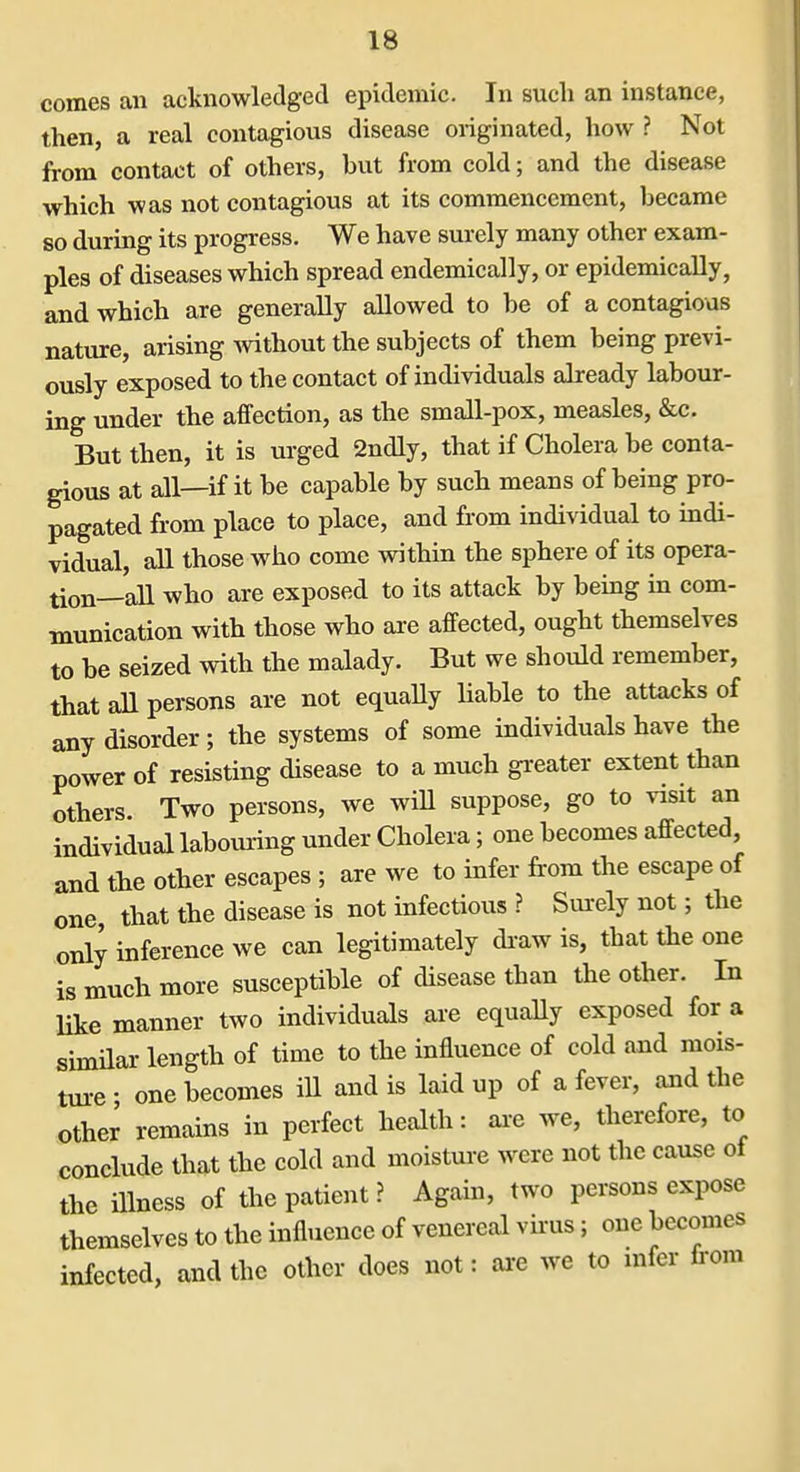 comes an acknowledged epidemic. In such an instance, then, a real contagious disease originated, how ? Not from contact of others, but from cold; and the disease which was not contagious at its commencement, became so during its progress. We have surely many other exam- ples of diseases which spread endemically, or epidemically, and which are generally allowed to be of a contagious nature, arising mthout the subjects of them being previ- ously exposed to the contact of individuals already labour- ing under the affection, as the small-pox, measles, &c. But then, it is urged 2ndly, that if Cholera be conta- gious at all—if it be capable by such means of being pro- pagated from place to place, and from individual to indi- vidual, all those who come within the sphere of its opera- tion—aU who are exposed to its attack by being in com- munication with those who are affected, ought themselves to be seized with the malady. But we should remember, that all persons are not equaUy liable to the attacks of any disorder; the systems of some individuals have the power of resisting disease to a much greater extent than others. Two persons, we will suppose, go to visit an individual labouring under Cholera; one becomes affected, and the other escapes ; are we to infer from the escape of one, that the disease is not infectious ? Sui-ely not; the only inference we can legitimately di-aw is, that the one is much more susceptible of disease than the other. In like manner two individuals are equally exposed for a similar length of time to the influence of cold and mois- ture • one becomes ill and is laid up of a fever, and the other remains in perfect health: ax-e we, therefore, to conclude that the cold and moisture were not the cause of the illness of the patient ? Again, two persons expose themselves to the influence of venereal vfrus; one becomes infected, and the other does not: are we to infer from