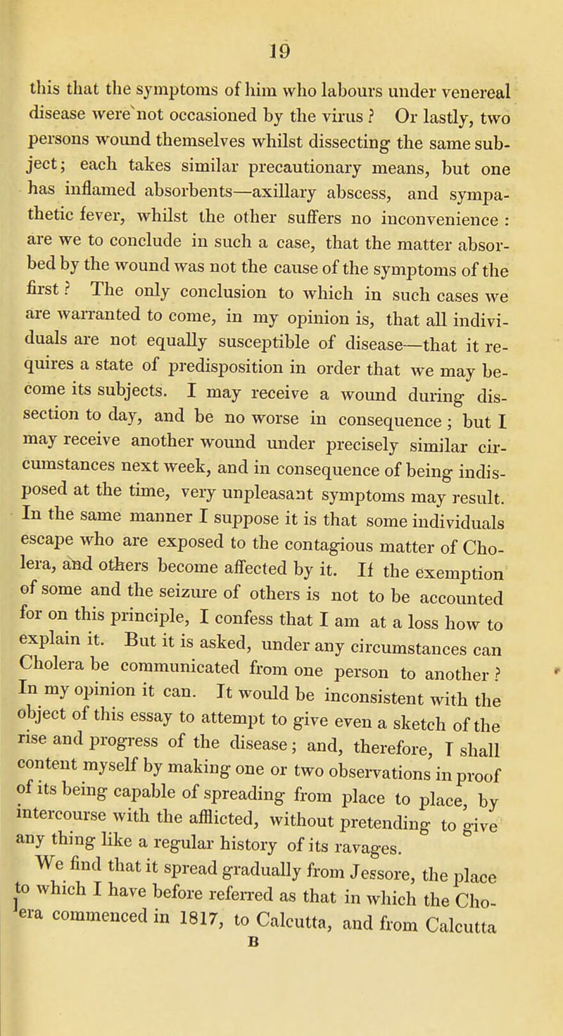 this that the symptoms of him who labours under venereal disease were'not occasioned by the virus ? Or lastly, two persons wound themselves whilst dissecting the same sub- ject; each takes similar precautionary means, but one has inflamed absorbents—axillary abscess, and sympa- thetic fever, whilst the other suffers no inconvenience : are we to conclude in such a case, that the matter absor- bed by the wound was not the cause of the symptoms of the first ? The only conclusion to which in such cases we are warranted to come, in my opinion is, that all indivi- duals are not equally susceptible of disease—that it re- quires a state of predisposition in order that we may be- come its subjects. I may receive a wound during- dis- section to day, and be no worse in consequence ; but I may receive another wound under precisely similar cir- cumstances next week, and in consequence of being indis- posed at the time, very unpleasant symptoms may result. In the same manner I suppose it is that some individuals escape who are exposed to the contagious matter of Cho- lera, and others become affected by it. If the exemption of some and the seizure of others is not to be accounted for on this principle, I confess that I am at a loss how to explain it. But it is asked, under any circumstances can Cholera be communicated from one person to another ? In my opinion it can. It would be inconsistent with the object of this essay to attempt to give even a sketch of the rise and progress of the disease; and, therefore, T shall content myself by making one or two observations in proof of itsbemg capable of spreading from place to place by intercourse with the afflicted, without pretending to give any thmg like a regular history of its ravages. We find that it spread gradually from Jessore, the place to which I have before referred as that in which the Cho- era commenced in 1817, to Calcutta, and from Calcutta