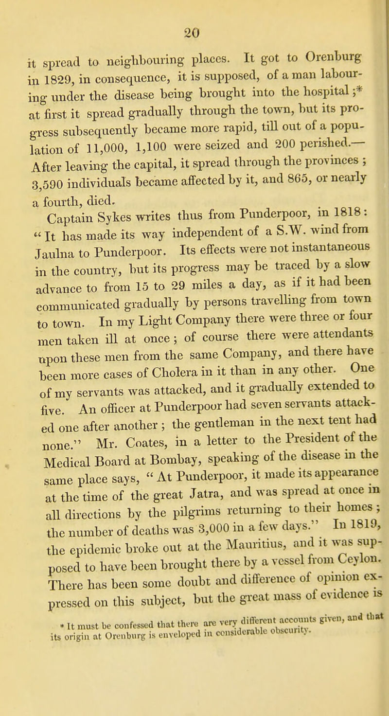 it spread to neighbouring places. It got to Orenburg in 1829, in consequence, it is supposed, of a man labour- ing under the disease being brought into the hospital ;* at first it spread gradually through the town, but its pro- gress subsequently became more rapid, tiU out of a popu- lation of 11,000, 1,100 were seized and 200 perished.— After leaving the capital, it spread through the provinces ; 3,590 individuals became affected by it, and 865, or nearly a foiu-th, died. Captain Sykes WTites thus from Punderpoor, in 1818; «It has made its way independent of a S.W. wind from Jaulna to Punderpoor. Its effects were not instantaneous in the country, but its progress may be traced by a slow advance to fi-om 15 to 29 miles a day, as if it had been communicated gradually by persons traveUing from town to town. In my Light Company there were three or four men taken iH at once; of course there were attendants npon these men from the same Company, and there have been more cases of Cholera in it than in any other. One of my servants was attacked, and it gi-aduaUy extended to five. An officer at Punderpoor had seven servants attack- ed one after another ; the gentleman in the next tent had none. Mr. Coates, in a letter to the President of the Medical Board at Bombay, speaking of the disease in the same place says,  At Punderpoor, it made its appearance at the time of the great Jalra, and was spread at once m all directions by the pilgrims returning to their homes; the number of deaths was 3,000 in a few days. In 1819, the epidemic broke out at the Mauritius, and it was sup- posed to have been brought there by a vessel from Ceylon. There has been some doubt and difference of opmion ex- pressed on this subject, but the great mass of evidence is . It must be confessed that there are venf diff-«^^^^^^^^^^ ^iveu, and that its origin at Oronbnre is enveloped in considerable obscurity.