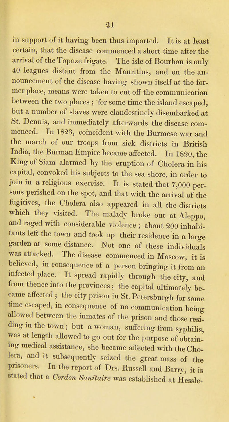 in support of it having- been thus imported. It is at least certain, that the disease commenced a short time after the arrival of the Topaze frigate. The isle of Bourbon is only 40 leagues distant from the Mauritius, and on the an- nouncement of the disease having shown itself at the for- mer place, means were taken to cut off the communication between the two places ; for some time the island escaped, but a number of slaves were clandestinely disembarked at St. Dennis, and immediately afterwards the disease com- menced. In J823, coincident with the Burmese war and the march of our troops from sick districts in British India, the Bui-man Empire became affected. In 1820, the King of Siam alarmed by the eruption of Cholera in his capital, convoked his subjects to the sea shore, in order to join in a religious exercise. It is stated that 7,000 per- sons perished on the spot, and that with the arrival of the fugitives, the Cholera also appeared in all the districts which they visited. The malady broke out at Aleppo, and raged with considerable violence ; about 200 inhabi- tants left the town and took up their residence in a large garden at some distance. Not one of these individuals was attacked. The disease commenced in Moscow, it is believed, in consequence of a person bringing it from an infected place. It spread rapidly through the city, and from thence into the provinces; the capital ultimately be- came affected ; the city prison in St. Petersburgh for some time escaped, in consequence of no communication being aUowed between the inmates of the prison and those resi- ding in the town; but a woman, suffering from syphilis, was at length aUowed to go out for the purpose of obtain- ing medical assistance, she became affected with the Cho- lera, and it subsequently seized the great mass of the prisoners. In the report of Drs. Russell and Barry, it is stated that a Cordon Sanilaire was established at Hessle-