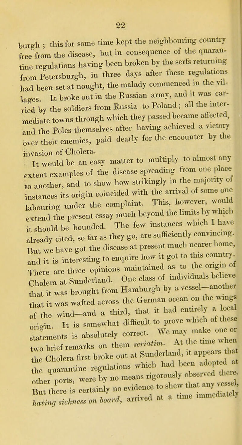 burgli ; this for some time kept the neighbouring country free from the disease, but in consequence of the quaran- tine regulations having been broken by the serfs returning from Petersburgh, in three days after these regulations had been set at nought, the malady commenced m the vil- lages It broke out in the Russian army, and it was car- ried by the soldiers from Russia to Poland; all the mter- mediate towns through which they passed became affected, and the Poles themselves after having achieved a victory over their enemies, paid dearly for the encounter by the invasion of Cholera. It would be an easy matter to multiply to almost any extent examples of the disease spreading from one place to another, and to show how strikingly in the majority of instances its origin coincided with the anival of some one kbouring under the complaint. This, however, would Extend tSe present essay much beyond the limits by which it should be bounded. The few instances which I have akeady cited, so far as they go, are sufficiently convmcmg. But have got the disease at present much nearer home, and it is interesting to enquire how it got to this countiy There are three opinions maintained as to the ongin of Cho era at Sunderland. One class of individuals beW ^.at it was brought from Hamburgh by a vessel-anothe that it was wafted across the German ocean on the wings o the wind-and a third, that it had entirely a local ori. It is somewhat difficult to prove which of these s a— is absolutely correct. We may make one or tltbrief remarks on them serlatin. At the time when Z Cholera first broke out at Sunderland, it appeai-s tha t quarantine regulations which had been adopted a^^ lei'ports, were by no means rigorously ob-v^^^^ But there is cerUainly no evidence to shew that any vessel sickness on,oar,, arrived at a tune immediately