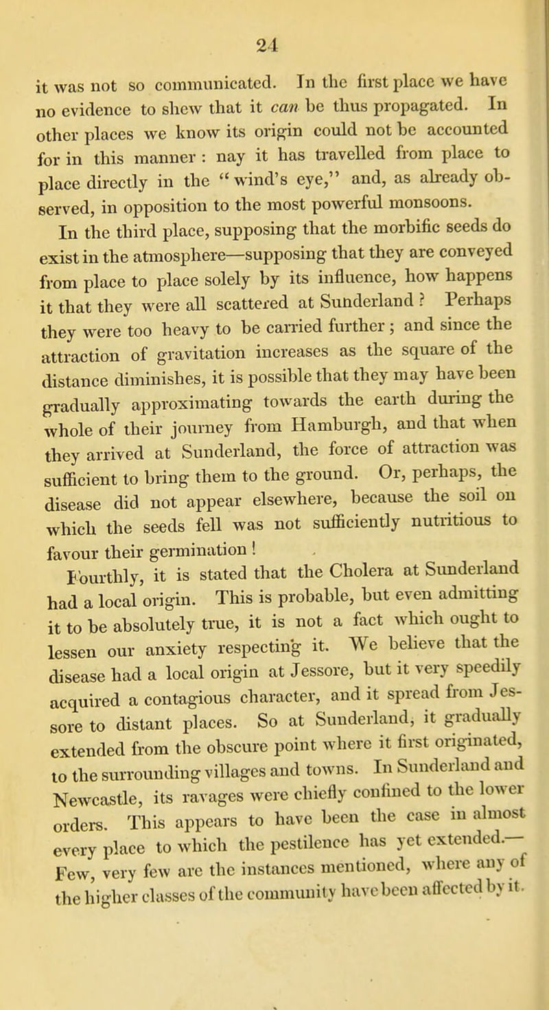 it was not so commiuiicated. In the first place we have no evidence to shew that it can he thus propagated. In other places we know its origin could not he accounted for in this manner: nay it has travelled from pla^e to place directly in the wind's eye, and, as ahready oh- served, in opposition to the most powerful monsoons. In the third place, supposing that the morhific seeds do exist in the atmosphere—supposing that they are conveyed from place to place solely by its influence, how happens it that they were all scattered at Sunderland ? Perhaps they were too heavy to be carried further; and since the attraction of gravitation increases as the square of the distance diminishes, it is possible that they may have been gradually approximating towards the earth during the whole of their journey from Hamburgh, and that when they arrived at Sunderland, the force of attraction was sufficient to bring them to the ground. Or, perhaps, the disease did not appear elsewhere, because the soil on which the seeds fell was not sufficiently nutritious to favour their germination ! f ourthly, it is stated that the Cholera at Sunderland had a local origin. This is probable, but even admitting it to be absolutely true, it is not a fact which ought to lessen our anxiety respecting it. We believe that the disease had a local origin at Jessore, but it very speedily acquired a contagious character, and it spread fi'om Jes- sore to distant places. So at Sunderiand, it gradually extended from the obscure point where it first originated, to the surrounding villages and towns. In Sunderiand and Newcastle, its ravages were chiefly confined to the lower orders. This appears to have been the case in almost every place to which the pestilence has yet extended.— Few, very few are the instances mentioned, where any of the higher classes of the community have been affected by it.