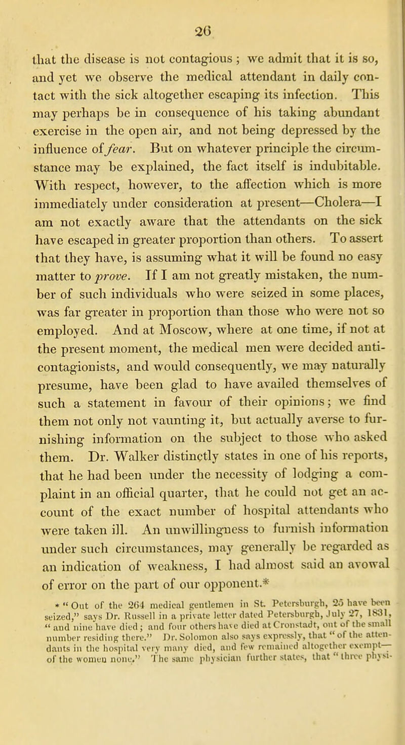 that the disease is not contagious ; we admit that it is so, and yet we observe the medical attendant in daily con- tact with the sick altogether escaping its infection. This may perhaps be in consequence of his taking abundant exercise in the open air, and not being depressed by the influence of/ear. But on whatever principle the circiim- stance may be explained, the fact itself is indubitable. With respect:, however, to the affection which is more immediately under consideration at present—Cholera—I am not exactly aware that the attendants on the sick have escaped in greater proportion than others. To assert that they have, is assuming what it wiU be found no easy matter to prove. If I am not greatly mistaken, the num- ber of such individuals who were seized in some places, was far greater in proportion than those who were not so employed. And at Moscow, where at one time, if not at the present moment, the medical men were decided anti- contagionists, and would consequently, we may naturally presume, have been glad to have availed themselves of such a statement in favour of their opinions; we find them not only not vaunting it, but actually averse to fur- nishing information on the subject to those who asked them. Dr. Walker distinctly states in one of his reports, that he had been imder the necessity of lodging a com- plaint in an official quarter, that he could not get an ac- count of the exact number of hospital attendants who were taken ill. An unwillingness to furnish inforaiation under such circumstances, may generally be regarded as an indication of weakness, I had almost said an avowal of error on the part of our opponent.* • « Out of the 2G4 medical gentlemen in St Petorsburgh, 25 have been seized, says Dr. Russell in a private letter dated Petersburgh, .luly 27, 1831,  and nine have died ; and four others have died at Cronstadt, ont of the sm.all number residing there. Dr. Solomon also says expressly, that  of the atten- dants in the hospital very many died, and few remained altogether exempt— of the women none. The same physician further states, that  three physi-