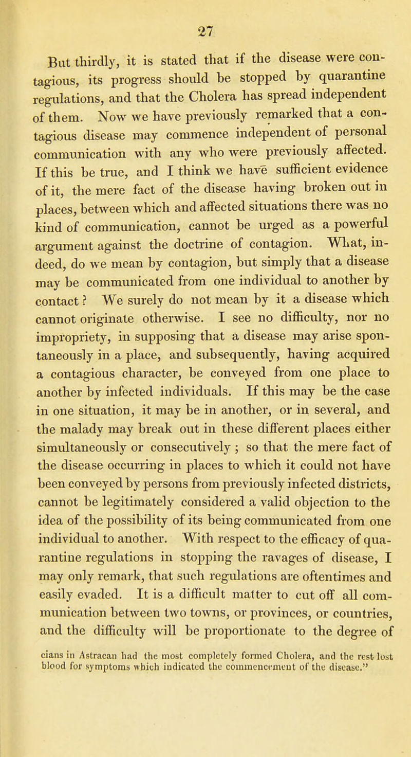 But thirdly, it is stated that if the disease were con- tagious, its progress should be stopped by quarantine regulations, and that the Cholera has spread independent of them. Now we have previously remarked that a con- tagious disease may commence independent of pei-sonal communication with any who were previously affected. If this be true, and I think we have sufficient evidence of it, the mere fact of the disease having broken out in places, between which and affected situations there was no kind of communication, cannot be urged as a powerful argument against the doctrine of contagion. What, in- deed, do we mean by contagion, but simply that a disease may be communicated from one individual to another by contact ? We surely do not mean by it a disease which cannot originate otherwise. I see no difficulty, nor no impropriety, in supposing that a disease may arise spon- taneously in a place, and subsequently, having acquired a contagious character, be conveyed from one place to another by infected individuals. If this may be the case in one situation, it may be in another, or in several, and the malady may break out in these different places either simultaneously or consecutively ; so that the mere fact of the disease occurring in places to which it could not have been conveyed by persons from previously infected districts, cannot be legitimately considered a valid objection to the idea of the possibility of its being communicated from one individual to another. With respect to the efficacy of qua- rantine regulations in stopping the ravages of disease, I may only remark, that such regulations are oftentimes and easily evaded. It is a difficult matter to cut off all com- munication between two towns, or provinces, or countries, and the difficulty will be proportionate to the degree of cians in Astracan had the most completely formed Cholera, and the rest lost blood for symptoms which indicated the commeuci-meut of the disease.