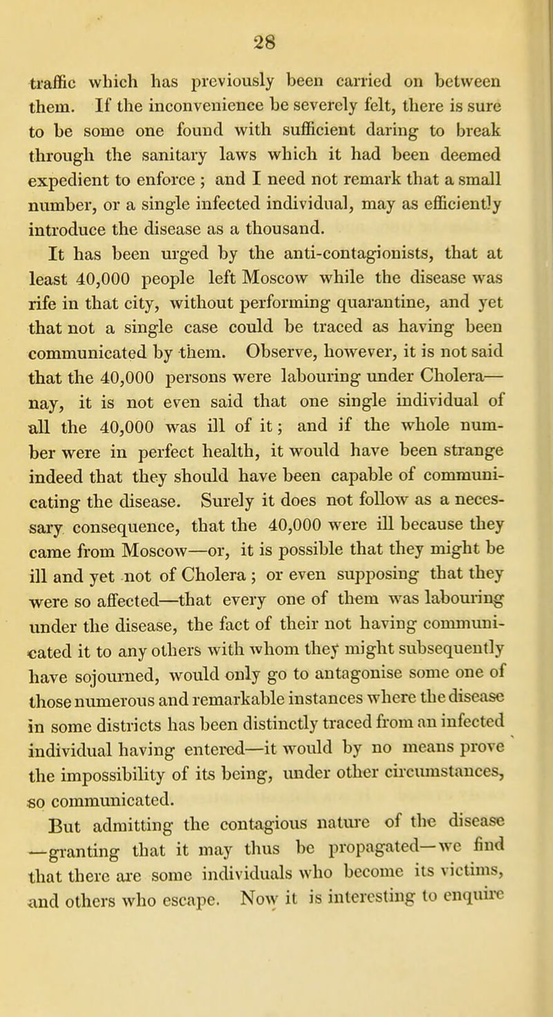 traffic which has previously been carried on between them. If the inconvenience be severely felt, there is sure to be some one found with sufficient daring to break through the sanitary laws which it had been deemed expedient to enforce ; and I need not remark that a small number, or a single infected individual, may as efficiently introduce the disease as a thousand. It has been urged by the anti-contagionists, that at least 40,000 people left Moscow while the disease was rife in that city, without performing quarantine, and yet that not a single case could be traced as having been communicated by them. Observe, however, it is not said that the 40,000 persons were labouring under Cholera— nay, it is not even said that one single individual of aU the 40,000 was ill of it; and if the whole num- ber were in perfect health, it would have been sti-ange indeed that they should have been capable of communi- cating the disease. Surely it does not follow as a neces- sary consequence, that the 40,000 were iU because they came from Moscow—or, it is possible that they might be ill and yet not of Cholera ; or even supposing that they were so affected—that every one of them was labouring under the disease, the fact of their not having communi- cated it to any others with Avhom they might subsequently have sojourned, would only go to antagonise some one of those numerous and remarkable instances where the disease in some districts has been distinctly traced fi-om an infected individual having entercd—it would by no means prove the impossibility of its being, under other ciiciunstances, so communicated. But admitting the contagious natiu'e of the disease —granting that it may thus be propagated—we find that there ai-e some individuals who become its victims, and others who escape. No^y it is interesting to enquirc