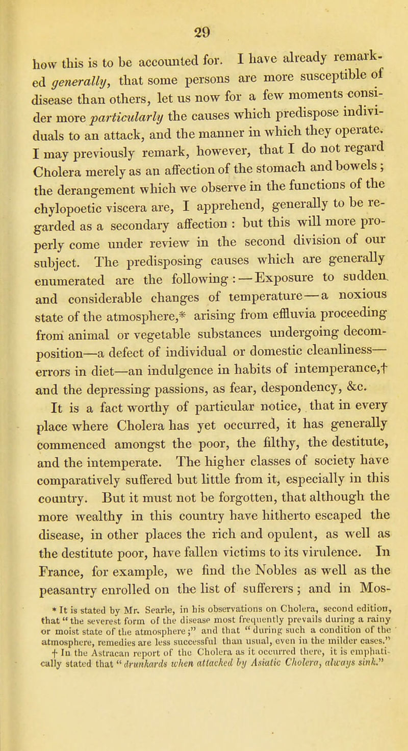 how this is to be accounted for. I have already remark- ed generally, that some persons are more susceptible of disease than others, let us now for a few moments consi- der more particidarly the causes which predispose indivi- duals to an attack, and the manner in which they operate. I may previously remark, however, that I do not regard Cholera merely as an affection of the stomach and bowels; the derangement which we observe in the functions of the chylopoetic viscera are, I apprehend, generally to be re- garded as a secondary affection : but this will more pro- perly come under review in the second division of our subject. The predisposing causes which are generally enumerated are the following:—Exposure to sudden, and considerable changes of temperature—a noxious state of the atmosphere,* arising from effluvia proceeding from animal or vegetable substances undergoing decom- position—a defect of individual or domestic cleanliness— errors in diet—an indulgence in habits of intemperance,t and the depressing passions, as fear, despondency, &c. It is a fact worthy of particular notice, that in every place where Cholera has yet occurred, it has generally commenced amongst the poor, the filthy, the destitute, and the intemperate. The higher classes of society have comparatively suffered but little from it, especially in this country. But it must not be forgotten, that although the more Avealthy in this country have hitherto escaped the disease, in other places the rich and opulent, as well as the destitute poor, have fallen victims to its virulence. In France, for example, we find the Nobles as well as the peasantry enrolled on the list of sufferers ; and in Mos- * It is stated by Mr, Searle, in his observations on Cholera, second edition, that  the severest form of the disease most frequently prevails during a rainy or moist state of the atmosphere; and that during such a condition of the atmosphere, remedies are less successful than usual, even iu the milder cases. f In the Astracan report of the Cholera as it occurred there, it is emphati- cally stated that  drunkards when attacked by Aniatk Cholera, always sink.