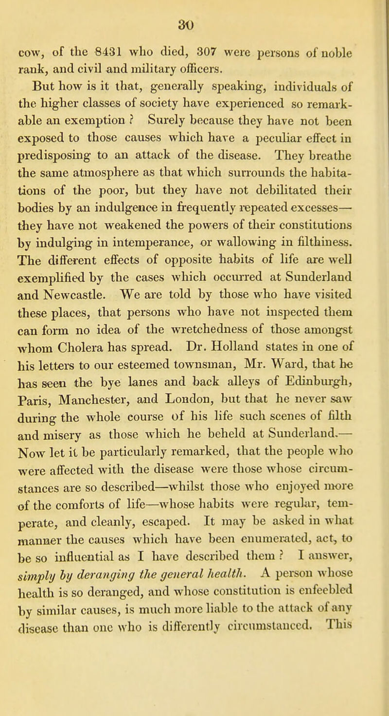 cow, of the 8431 who died, 307 were persons of noble rank, and civil and military officers. But how is it that, generally speaking, individuals of the higher classes of society have experienced so remark- able an exemption ? Surely because they have not been exposed to those causes which have a peculiar effect in predisposing to an attack of the disease. They breathe the same atmosphere as that which surrounds the habita- tions of the poor, but they have not debilitated their bodies by an indulgence in frequently repeated excesses— they have not weakened the powers of their constitutions by indulging in intemperance, or wallowing in filthiness. The different effects of opposite habits of life are well exemplified by the cases which occvured at Sunderland and Newcastle. We are told by those who have visited these places, that persons who have not inspected them can form no idea of the wretchedness of those amongst whom Cholera has spread. Dr. Holland states in one of his lettei-s to our esteemed townsman, Mr. Ward, that he has seen the bye lanes and back alleys of Edinburgh, Paris, Manchester, and London, but that he never saw during the whole course of his life such scenes of filth and misery as those which he beheld at Sunderland,— Now let it be particularly remarked, that the people wIk) were affected with the disease were those whose circum- stances are so described—whilst those who enjoyed more of the comforts of life—whose habits were regular, tem- perate, and cleanly, escaped. It may be asked in what manner the causes which have been enumerated, act, to be so influential as I have described them ? I answer, simply by deranging the general health. A person whose health is so deranged, and whose constitution is enfeebled by similar causes, is much more liable to the attack of any disease than one who is differently circumstanced. This