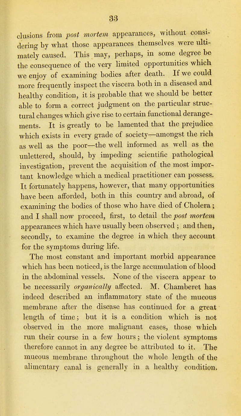 elusions from ;?os/ mortem appearances, without consi- dering by what those appearances themselves were ulti- mately caused. This may, perhaps, in some degree be the consequence of the very limited opportunities which we enjoy of examining bodies after death. If we could more frequently inspect the viscera both in a diseased and healthy condition, it is probable that we should be better able to foi-m a con-ect judgment on the particular struc- tural changes which give rise to certain functional derange- ments. It is greatly to be lamented that the prejudice which exists in every grade of society—amongst the rich as well as the poor—the well informed as well as the unlettered, should, by impeding scientific pathological investigation, prevent the acquisition of the most impor- tant knowledge which a medical practitioner can possess. It fortunately happens, however, that many opportunities have been afforded, both in this country and abroad, of examining the bodies of those who have died of Cholera; and I shall now proceed, first, to detail the post mortem appearances which have usually been observed ; and then, secondly, to examine the degree in which they account for the symptoms during life. The most constant and important morbid appearance which has been noticed, is the large accumulation of blood in the abdominal vessels. None of the viscera appear to be necessarily organically affected. M. Chamberet has indeed described an inflammatory state of the mucous membrane after the disease has continued for a gi'eat length of time; but it is a condition which is not observed in the more malignant cases, those which run their course in a few hours; the violent symptoms therefore cannot in any degree be attributed to it. The mucous membrane throughout the whole length of the alimentary canal is generally in a healthy condition.