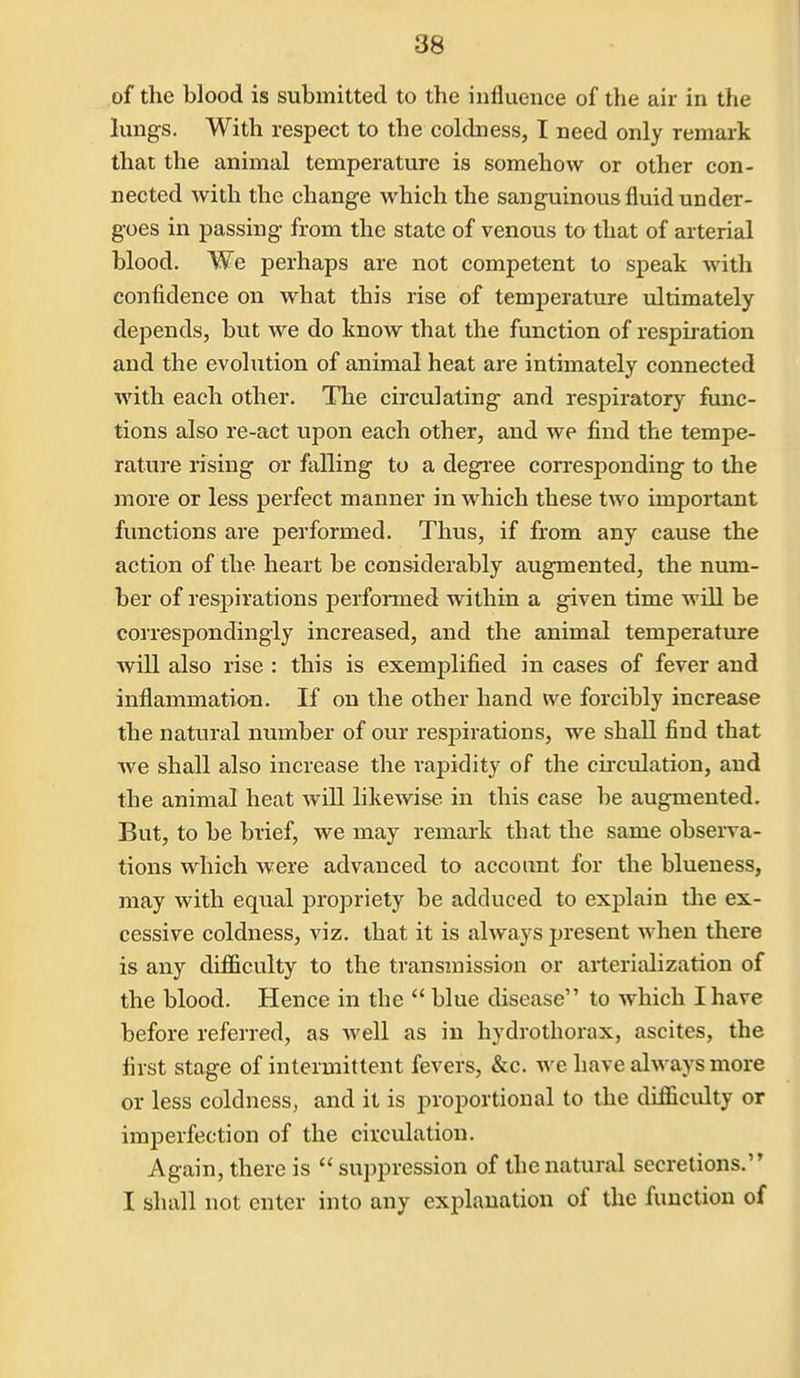 of the blood is submitted to the influence of the air in the lungs. With respect to the coldness, I need only remark that the animal temperature is somehow or other con- nected with the change which the sanguineus fluid under- goes in passing from the state of venous to that of arterial blood. We j)erhaps are not competent to speak with confidence on what this rise of temperature xiltimately depends, but we do know that the function of respiration and the evolution of animal heat are intimately connected with each other. The circulating and respiratory func- tions also re-act upon each other, and we find the tempe- rature rising or falling to a degi-ee con-esponding to the more or less perfect manner in which these two important functions are performed. Thus, if from any cause the action of the heart be considerably augmented, the num- ber of respirations performed within a given time will be correspondingly increased, and the animal temperature will also rise : this is exemplified in cases of fever and inflammation. If on the other hand we forcibly increase the natural number of our resjjirations, we shall find that we shall also increase the rapidity of the circulation, and the animal heat will likewise in this case be augmented. But, to be brief, we may remark that the same observa- tions which were advanced to account for the blueness, may with equal propriety be adduced to explain the ex- cessive coldness, viz. that it is always present when there is any difficulty to the transmission or arterialization of the blood. Hence in the  blue disease to which I have before referred, as well as in hydrothorax, ascites, the first stage of intermittent fevers, &c. we have always more or less coldness, and it is proportional to the difficulty or imperfection of the circulation. Again, there is  suppression of the natural secretions. I shall not enter into any explanation of the function of