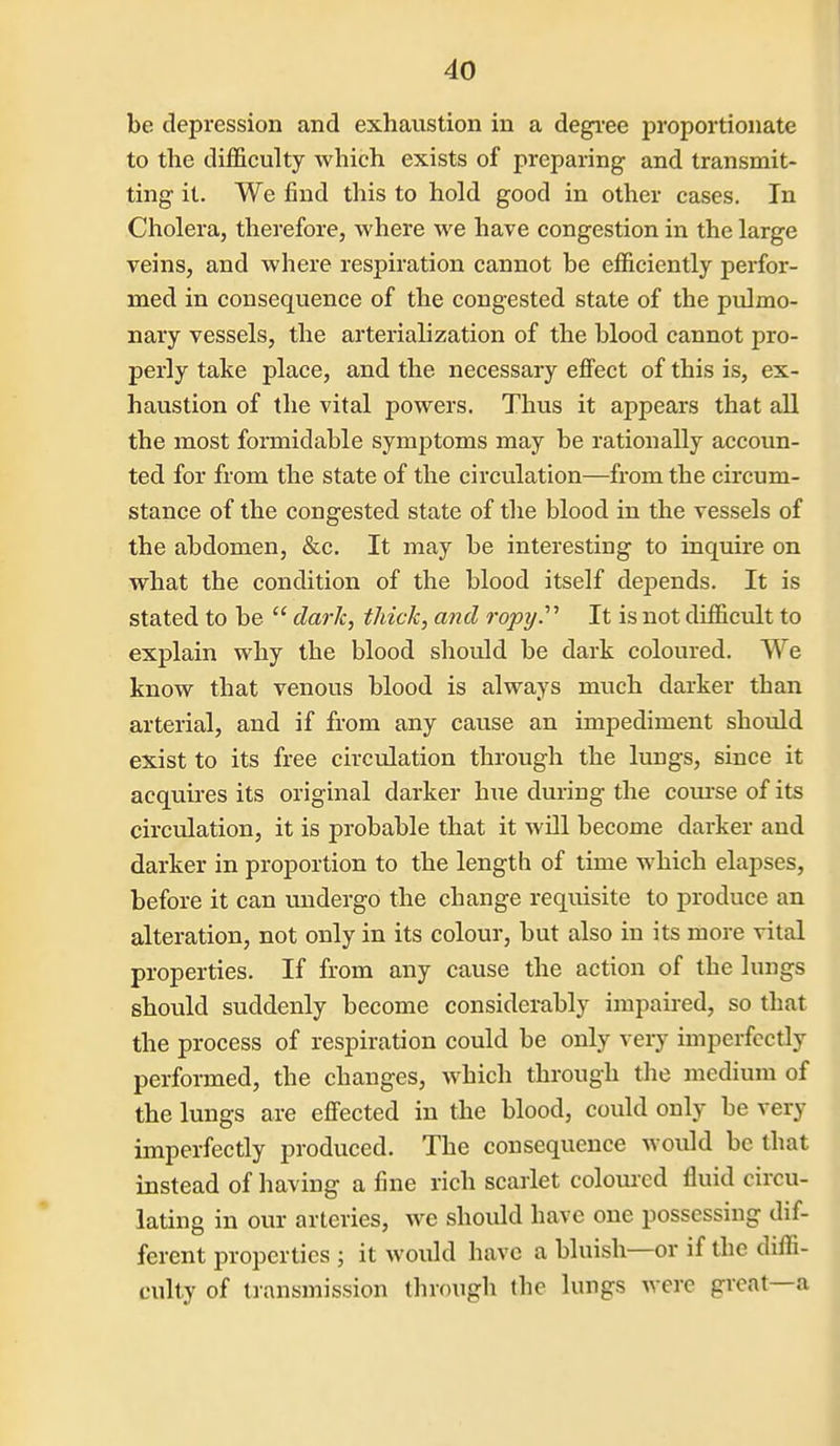 be depression and exhaustion in a degi'ee proportionate to the difficulty which exists of preparing and transmit- ting it. We find this to hold good in other cases. In Cholera, therefore, where we have congestion in the large veins, and where respiration cannot be efficiently perfor- med in consequence of the congested state of the pulmo- nary vessels, the arterialization of the blood cannot pro- perly take place, and the necessary effect of this is, ex- haustion of the vital powers. Thus it appears that all the most fonnidable symptoms may be rationally accoun- ted for from the state of the circulation—from the circum- stance of the congested state of the blood in the vessels of the abdomen, &c. It may be interesting to inquire on what the condition of the blood itself depends. It is stated to be  dark, thick, and ropy.'''' It is not difficult to explain why the blood should be dark coloured. We know that venous blood is always much darker than arterial, and if from any cause an impediment should exist to its free circulation through the lungs, since it acquires its original darker hue during the com-se of its circulation, it is probable that it will become darker and darker in proportion to the length of time which elapses, before it can undergo the change requisite to produce an alteration, not only in its colour, but also in its more vital properties. If from any cause the action of the lungs should suddenly become considerably impaired, so that the process of respiration could be only very imperfectly performed, the changes, which through the medium of the lungs are effected in the blood, could only be very imperfectly produced. The consequence would be that instead of having a fine rich scarlet coloured fluid circu- lating in our arteries, we should have one possessing dif- ferent properties ; it would have a bluish—or if the diffi- culty of transmission through the lungs were great—a