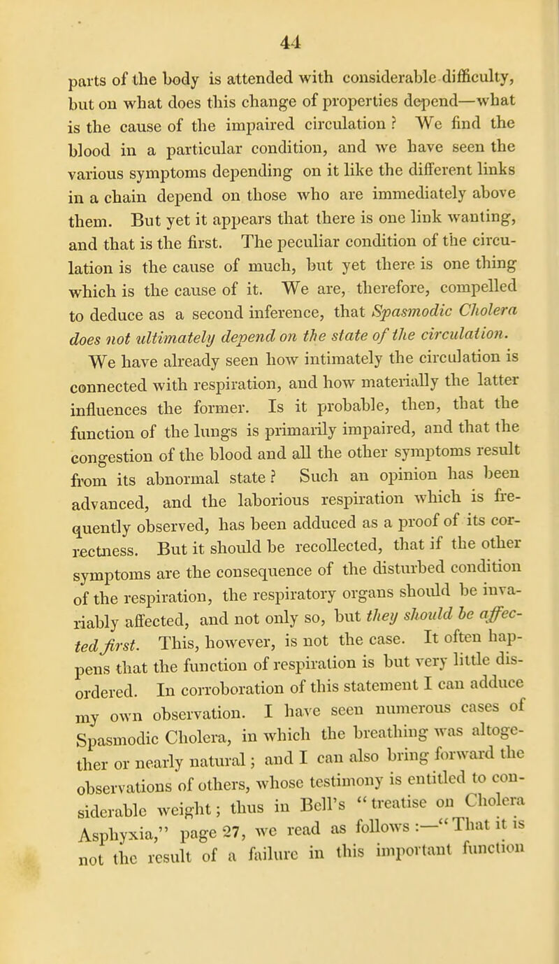 parts of the body is attended with considerable difficulty, but on what does this change of properties depend—what is the cause of the impaired circulation ? We find the blood in a particular condition, and we have seen the various symptoms depending on it like the different links in a chain depend on those who are immediately above them. But yet it appears that there is one link wanting, and that is the first. The peculiar condition of the circu- lation is the cause of much, but yet there is one thing which is the cause of it. We are, therefore, compelled to deduce as a second inference, that Spasmodic Cholera does not ultimately depend on the state of the circulation. We have already seen how intimately the circulation is connected with respiration, and how materially the latter influences the former. Is it probable, then, that the function of the lungs is primaiily impaired, and that the congestion of the blood and all the other symptoms result from its abnormal state? Such an opinion has been advanced, and the laborious respiration which is fi-e- quently observed, has been adduced as a proof of its cor- rectness. But it should be recollected, that if the other symptoms are the consequence of the disturbed condition of the respiration, the respiratory organs should be inva- riably affected, and not only so, but they should he affec- ted first. This, however, is not the case. It often hap- pens that the function of respiration is but very little dis- ordered. In corroboration of this statement I can adduce my own observation. I have seen nimierous cases of Spasmodic Cholei-a, in which the breathing was altoge- ther or nearly natural; and I can also bring forward the observations of others, whose testimony is entitled to con- siderable weight; thus in Bell's  treatise on Cholera Asphyxia, page 27, we read as foUows That it is not the result of a failure in this important function