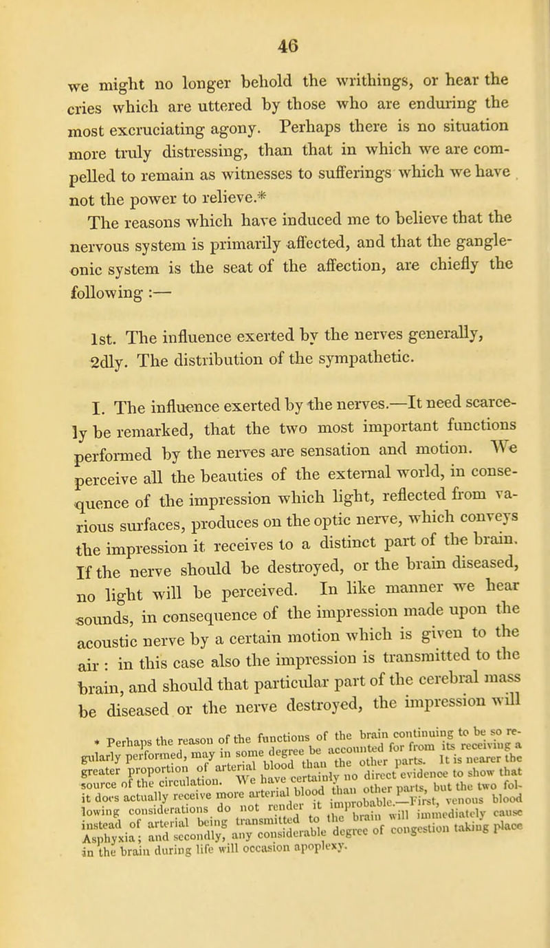 we might no longer behold the writhings, or hear the cries which are uttered by those who are enduring the most excruciating agony. Perhaps there is no situation more tridy distressing, than that in which we are com- pelled to remain as witnesses to sufferings which we have , not the power to relieve* The reasons which have induced me to believe that the nervous system is primarily affected, and that the gangle- onic system is the seat of the affection, are chiefly the following :— 1st. The influence exerted by the nerves generally, 2dly. The distribution of the sympathetic. I. The influence exerted by the nei-ves.—It need scarce- ly be remarked, that the two most important functions performed by the nerves are sensation and motion. We perceive all the beauties of the external world, in conse- quence of the impression which light, reflected from va- rious surfaces, produces on the optic nei-ve, which conveys the impression it receives to a distinct part of the brain. If the nerve should be destroyed, or the brain diseased, no light will be perceived. In like manner we hear sounds, in consequence of the impression made upon the acoustic nerve by a certain motion which is given to the air : in this case also the impression is transmitted to tlie brain, and should that partictdar part of the cerebral mass be diseased or the nerve destroyed, the impression will . Perhaps the reason of the functions of the l';7„^°'£;^'^S t^.^!,^ greater proport.on ot artena ^1^'^^;^^^^'^^;' .X^^^videnoe to show that source of the circulation. ^ other parts, but the two fol- it do.s actually receive inore arterial blood ^ otncr , ^^^^ lowing eosideratious do not remk. It ^.^m^^^^^^^ iu,„'u,diatcly cause iS^i:; S:^^ ir:—/degree of congestion taUing ^ace in the brain during life will occasion apoplexy.