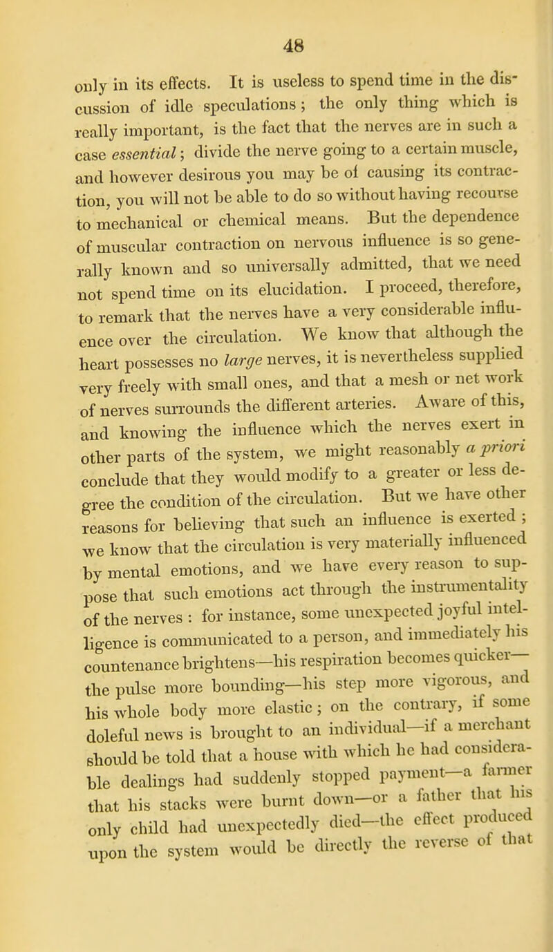 ouly in its effects. It is useless to spend time in tlie dis- cussion of idle speculations ; the only thing which is really important, is the fact that the nerves are in such a case essential; divide the nerve going to a certain muscle, and however desirous you may be ol causing its contrac- tion, you will not be able to do so without having recourse to mechanical or chemical means. But the dependence of muscular contraction on nervous influence is so gene- rally known and so imiversally admitted, that we need not spend time on its elucidation. I proceed, therefore, to remark that the nerves have a very considerable influ- ence over the cii'culation. We know that although the heart possesses no large nerves, it is nevertheless supplied very freely with small ones, and that a mesh or net work of nerves sm-rounds the difl-erent arteries. Aware of this, and knowing the influence which the nerves exert m other parts of the system, we might reasonably a ^Wori conclude that they wovild modify to a greater or less de- gree the condition of the circulation. But we have other reasons for believing that such an influence is exerted ; we know that the circulation is very materially mfluenced by mental emotions, and we have every reason to sup- pose that such emotions act through the insU-umentality of the nerves : for instance, some unexpected joyful mtel- ligence is communicated to a person, and immediately his countenance brightens-his respiration becomes qmcker-- the pulse more bounding-his step more vigorous, and his whole body more elastic; on the contrary, if some doleful news is brought to an individual-if a merchant should be told that a house with which he had considera- ble dealings had suddenly stopped payment-a famer that his stacks were burnt down-or a father that his only child had unexpectedly died-the effect produced upon the system would be directly the reverse of that