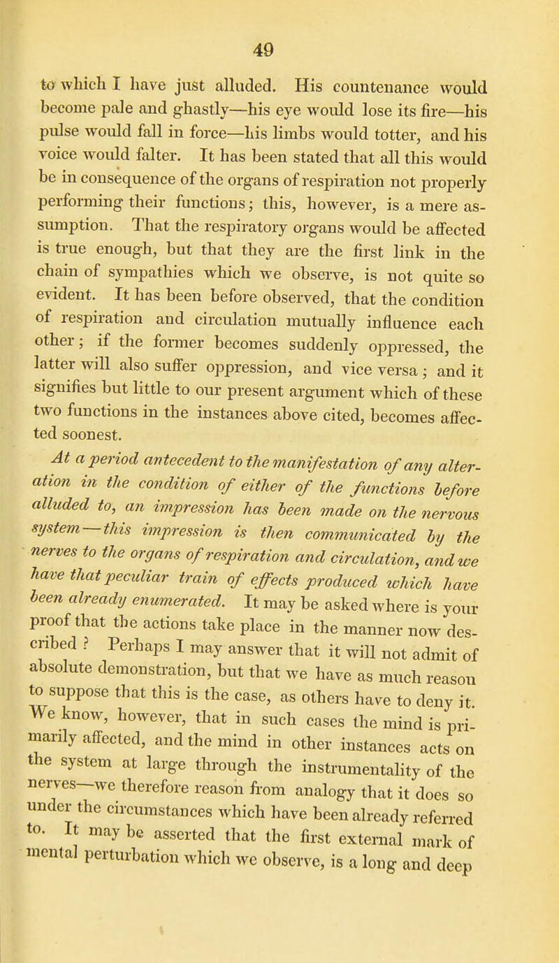 to which I have just alluded. His countenance would become pale and ghastly—his eye would lose its fire—his pulse would fall in force—Lis limbs would totter, and his voice would falter. It has been stated that all this would be in consequence of the organs of respiration not properly performing their functions; this, however, is a mere as- sumption. That the respiratory organs woidd be affected is true enough, but that they are the first link in the chain of sympathies which we observe, is not quite so evident. It has been before observed, that the condition of respiration and circulation mutually influence each other; if the former becomes suddenly oppressed, the latter will also suffer oppression, and vice versa ; and it signifies but little to our present argument which of these two functions in the instances above cited, becomes affec- ted soonest. At a period antecedent to the manifestation of any alter- ation in the condition of either of the functions before alhcded to, an impression has heen made on the nervous system —this impression is then communicated by the nerves to the organs of respiration and circulation, and we have that peculiar train of effects produced which have been already enumerated. It may be asked where is your proof that the actions take place in the manner now des- cribed ? Perhaps I may answer that it will not admit of absolute demonstration, but that we have as much reason to suppose that this is the case, as others have to deny it We know, however, that in such cases the mind is pri- marily affected, and the mind in other instances acts on the system at large through the instrumentality of the nerves-we therefore reason from analogy that it does so under the circumstances which have been already referred to. It may be asserted that the first external mark of mental perturbation which we observe, is a long and deep