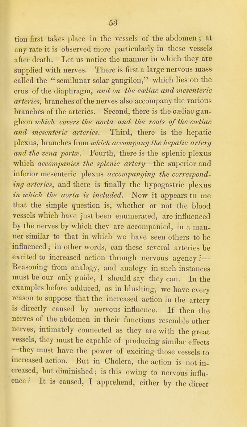 tion first takes place in the vessels of the abdomen ; at any rate it is observed more particularly in these vessels after death. Let us notice the manner in which they are suj)plied with nerves. There is first a large nervous mass called the semilunar solar gangilon, which lies on the crus of the diaphragm, and on the cseliac and mesenteric arteries, branches of the nerves also accompany the various branches of the arteries. Second, there is the caeliac gan- ^eonwhich covers the aorta and the roots oftheceeliac and mesenteric arteries. Third, there is the hepatic plexus, branches from which accompany the hepatic artery a?ul the vena portse. Fourth, there is the splenic j)lexus which accompanies the splenic artery—the superior and inferior mesenteric plexus accompanying the correspond- ing arteries, and there is finally the hypogastric plexus in which the aorta is included. Now it apjiears to me that the simple question is, whether or not the blood vessels which have just been enumerated, are influenced by the nei-ves by which they are accompanied, in a man- ner similar to that in which we have seen others to be influenced; in other words, can these several arteries be excited to increased action through nervous agency ?— Reasoning from analogy, and analogy in such instances must be our only guide, I should say they can. In the examples before adduced, as in blushing, we have every reason to suppose that the increased action in the artery is directly caused by nervous influence. If then the nerves of the abdomen in their functions resemble other nerves, intimately connected as they are with the great vessels, they must be capable of producing similar effects —they must have the power of exciting those vessels to increased action. But in Cholera, the action is not in- creased, but diminished; is this owing to nervous influ- ence .? It is caused, I apprehend, either by the direct