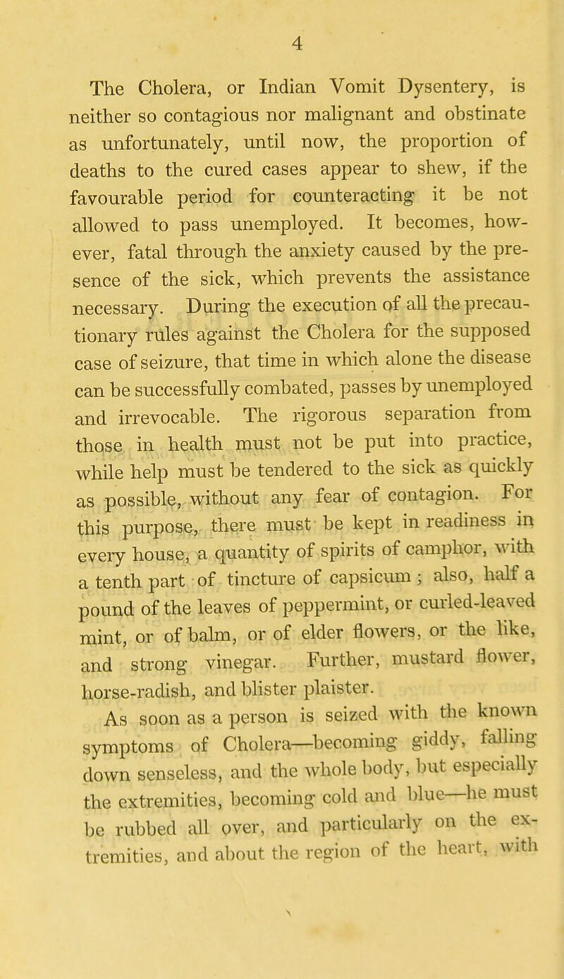 The Cholera, or Indian Vomit Dj'-sentery, is neither so contagious nor mahgnant and obstinate as unfortunately, until now, the proportion of deaths to the cured cases appear to shew, if the favourable period for counteracting it be not allowed to pass unemployed. It becomes, how- ever, fatal through the anxiety caused by the pre- sence of the sick, which prevents the assistance necessary. During the execution of all the precau- tionary rules against the Cholera for the supposed case of seizure, that time in which alone the disease can be successfully combated, passes by unemployed and irrevocable. The rigorous separation from those in health must not be put into practice, while help must be tendered to the sick as quickly as possible, without any fear of contagion. For this purpose,, there must be kept in readiness in every hous©,^ u quantity of spirits of camphor, with a tenth part of tincture of capsicum ; also, half a pound of the leaves of peppermint, or curled-leaved mint, or of balm, or of elder flowers, or the like, and strong vinegar. Further, mustard flower, horse-radish, and Ulster plaister. As soon as a person is seized with the known symptoms of Cholera—becoming giddy, falling down senseless, and the whole body, but especially the extremities, becoming cold and blue—he must be rubbed all over, and particularly on the ex- tremities, and about tlie region of the heart, with