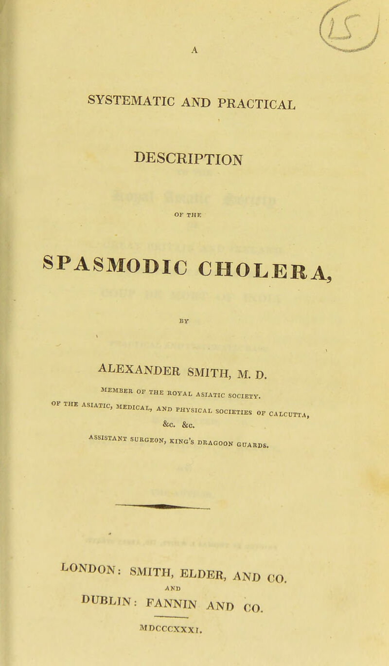 SYSTEMATIC AND PRACTICAL DESCRIPTION OF THE SPASMODIC CHOLERA, By ALEXANDER SMITH, M. D. MEMBER OF THE ROYAL ASIATIC SOCIETY. OF THE ASIATIC, MEDICAL, AND PHYSICAL SOCIETIES OF CALCUTTA, &C. &c. ASSISTANT SURGEON, KINo's DRAGOON GUARDS. LONDON: SMITH, ELDER, AND CO. AND DUBLIN: FANNIN AND CO. MDCCCXXXI.