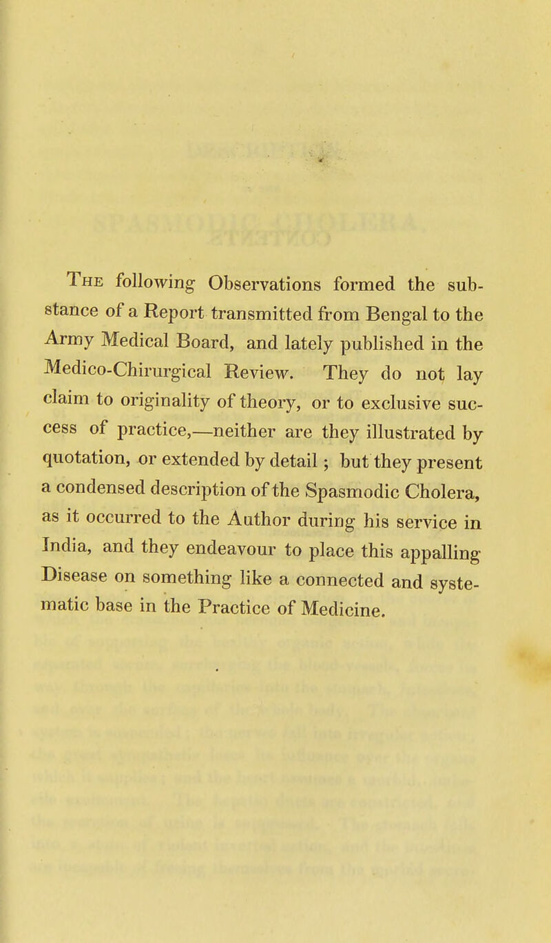 The following Observations formed the sub- stance of a Report transmitted from Bengal to the Army Medical Board, and lately published in the Medico-Chirurgical Review. They do not lay claim to originality of theory, or to exclusive suc- cess of practice,—neither are they illustrated by quotation, or extended by detail; but they present a condensed description of the Spasmodic Cholera, as it occurred to the Author during his service in India, and they endeavour to place this appalling Disease on something like a connected and syste- matic base in the Practice of Medicine.