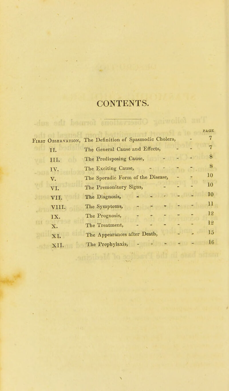 CONTENTS. FAGE First Observation, The Definition of Spasmodic Cholera, - 7 II. The General Cause and Effects, 7 III. The Predisposing Cause, 8 IV. The Exciting Cause, - 8 V. The Sporadic Form of the Disease, 10 VI. The Premonitory Signs, 10 VII. The Diagnosis, - 10 VIII. The Symptoms, - 11 IX. The Prognosis, - r 12 X. The Treatment, 12 XI. The Appearances after Death, 15 XII. The Prophylaxis, - 16