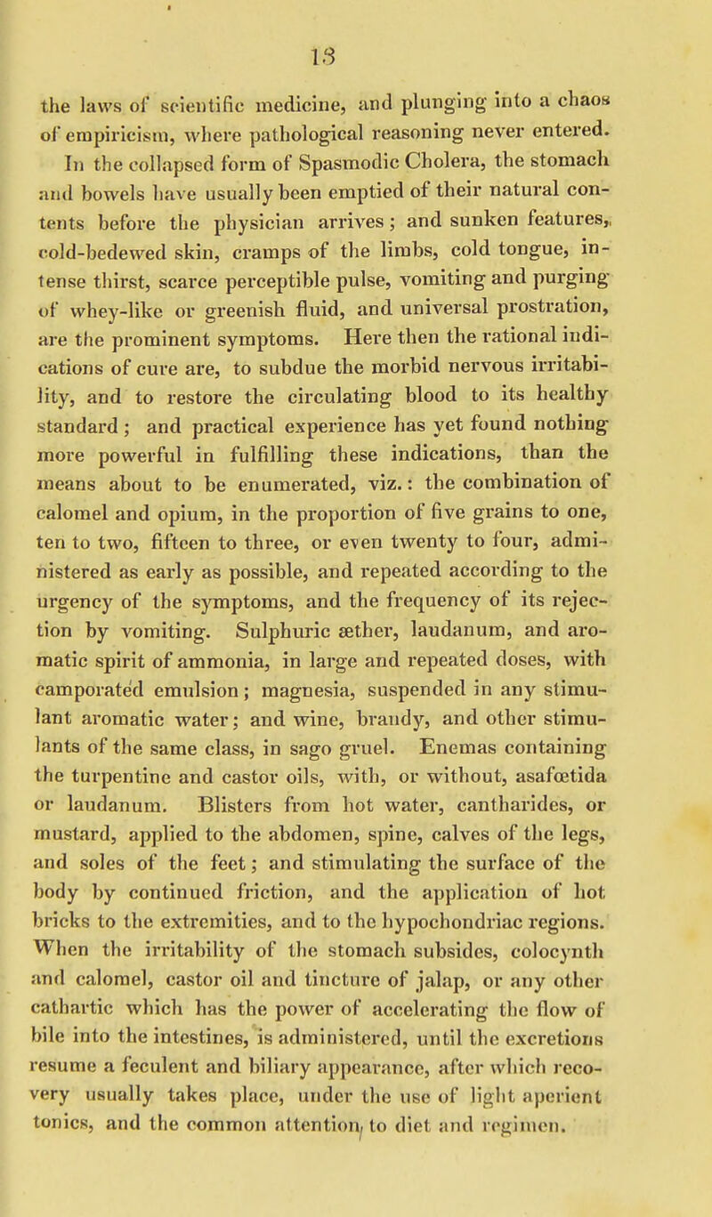 IS the laws of scientific medicine, and plunging into a chaos of empiricism, where pathological reasoning never entered. In the collapsed form of Spasmodic Cholera, the stomach and bowels have usually been emptied of their natural con- tents before the physician arrives; and sunken features,, cold-bedewed skin, cramps of the limbs, cold tongue, in- tense thirst, scarce perceptible pulse, vomiting and purging of whey-like or greenish fluid, and universal prostration, are the prominent symptoms. Here then the rational indi- cations of cure are, to subdue the morbid nervous irritabi- lity, and to restore the circulating blood to its healthy standard ; and practical experience has yet found nothing more powerful in fulfilling these indications, than the means about to be enumerated, viz.: the combination of calomel and opium, in the proportion of five grains to one, ten to two, fifteen to three, or even twenty to four, admi- nistered as early as possible, and l-epeated according to the urgency of the symptoms, and the frequency of its rejec- tion by vomiting. Sulphuric aether, laudanum, and aro- matic spirit of ammonia, in large and repeated doses, with camporated emulsion; magnesia, suspended in any stimu- lant aromatic water; and wine, brandy, and other stimu- lants of the same class, in sago gruel. Enemas containing the tux^pentine and castor oils, with, or without, asafcetida or laudanum. Blisters from hot water, cantharides, or mustard, applied to the abdomen, spine, calves of the legs, and soles of the feet; and stimulating the surface of the body by continued friction, and the application of hot bricks to the extremities, and to the hypochondriac regions. When the irritability of the stomach subsides, colocynth and calomel, castor oil and tincture of jalap, or any other cathartic which has the power of accelerating the flow of bile into the intestines, is administered, until the excretions resume a feculent and biliary appearance, after which reco- very usually takes place, under the use of light aperient tonics, and the common attention, to diet and regimen.