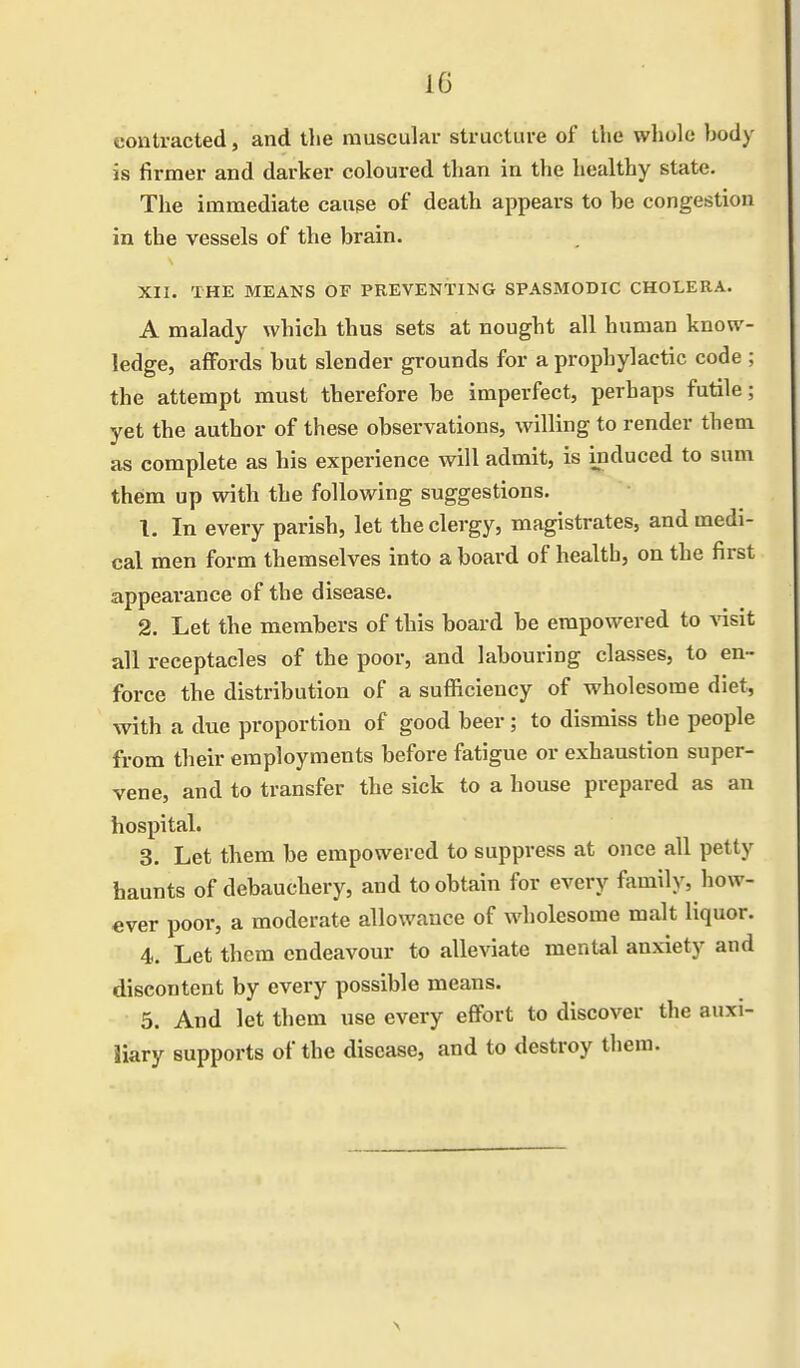 contracted, and the muscular structure of the whole body is firmer and darker coloured than in the healthy state. The immediate cause of death appears to be congestion in the vessels of the brain. XII. THE MEANS OF PREVENTING SPASMODIC CHOLERA. A malady which thus sets at nought all human know- ledge, affords but slender grounds for a prophylactic code ; the attempt must therefore be imperfect, perhaps futile; yet the author of these observations, willing to render them as complete as his experience will admit, is induced to sum them up with the following suggestions. 1. In every parish, let the clergy, magistrates, and medi- cal men form themselves into a board of health, on the first appearance of the disease. 2. Let the members of this board be empowered to visit all receptacles of the poor, and labouring classes, to en- force the distribution of a sufficiency of wholesome diet, with a due proportion of good beer ; to dismiss the people from their employments before fatigue or exhaustion super- vene, and to transfer the sick to a house prepared as an hospital. 3. Let them be empowered to suppress at once all petty haunts of debauchery, and to obtain for every family, how- ever poor, a moderate allowance of wholesome malt liquor. 4. Let them endeavour to alleviate mental anxiety and discontent by every possible means. 5. And let them use every effort to discover the auxi- liary supports of the disease, and to destroy them.