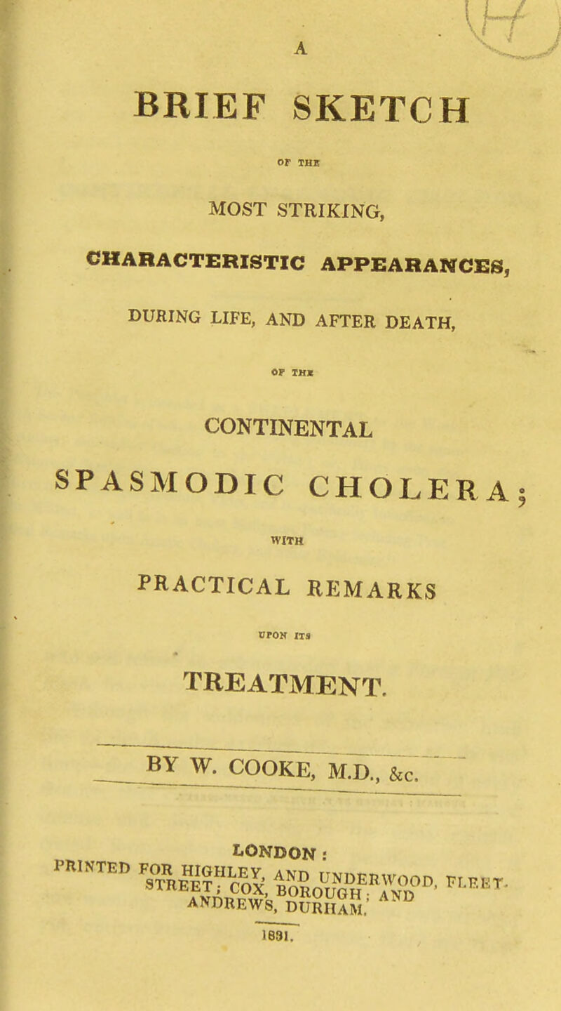BRIEF SKETCH or THB MOST STRIKING, CHARACTERISTIC APPEARANCES, DURING LIFE, AND AFTER DEATH, or XHK CONTINENTAL SPASMODIC CHOLERA: WITH PRACTICAL REMARKS oroN ITS TREATMENT. BY W. COOKE, M.D.; LONDON: ANDREWS. DURHAM.' 1881.