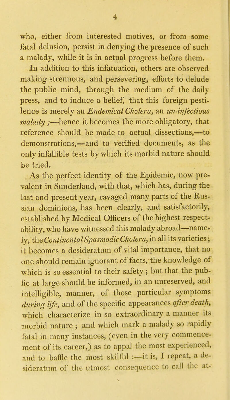who, either from interested motives, or from some fatal delusion, persist in denying the presence of such a malady, while it is in actual progress before them. In addition to this infatuation, others are observed making strenuous, and persevering, efforts to delude the public mind, through the medium of the daily press, and to induce a belief, that this foreign pesti- lence is merely an Endemical Cholera, an un-infectious malady ;—hence it becomes the more obligatory, that reference should be made to actual dissections,—to demonstrations,—and to verified documents, as the only infallible tests by which its morbid nature should be tried. As the perfect identity of the Epidemic, now pre- valent in Sunderland, with that, which has, during the last and present year, ravaged many parts of the Rus- sian dominions, has been clearly, and satisfactorily, established by Medical Officers of the highest respect- ability, who have witnessed this malady abroad—name- ly, the Continental Spasmodic Choleray in all its varieties; it becomes a desideratum of vital importance, that no one should remain ignorant of facts, the knowledge of which is so essential to their safety; but that tlie pub- lic at large should be informed, in an unreserved, and intelhgible, manner, of those particular symptoms during life, and of the specific appearances after death, which characterize in so exti'aordinary a manner its morbid nature ; and which mark a malady so rapidly fatal in many instances, (even in the very commence- ment of its career,) as to appal tlie most experienced, and to baffle the most skilful :—it is, I repeat, a de- sideratum of the utmost consequence to call the at-