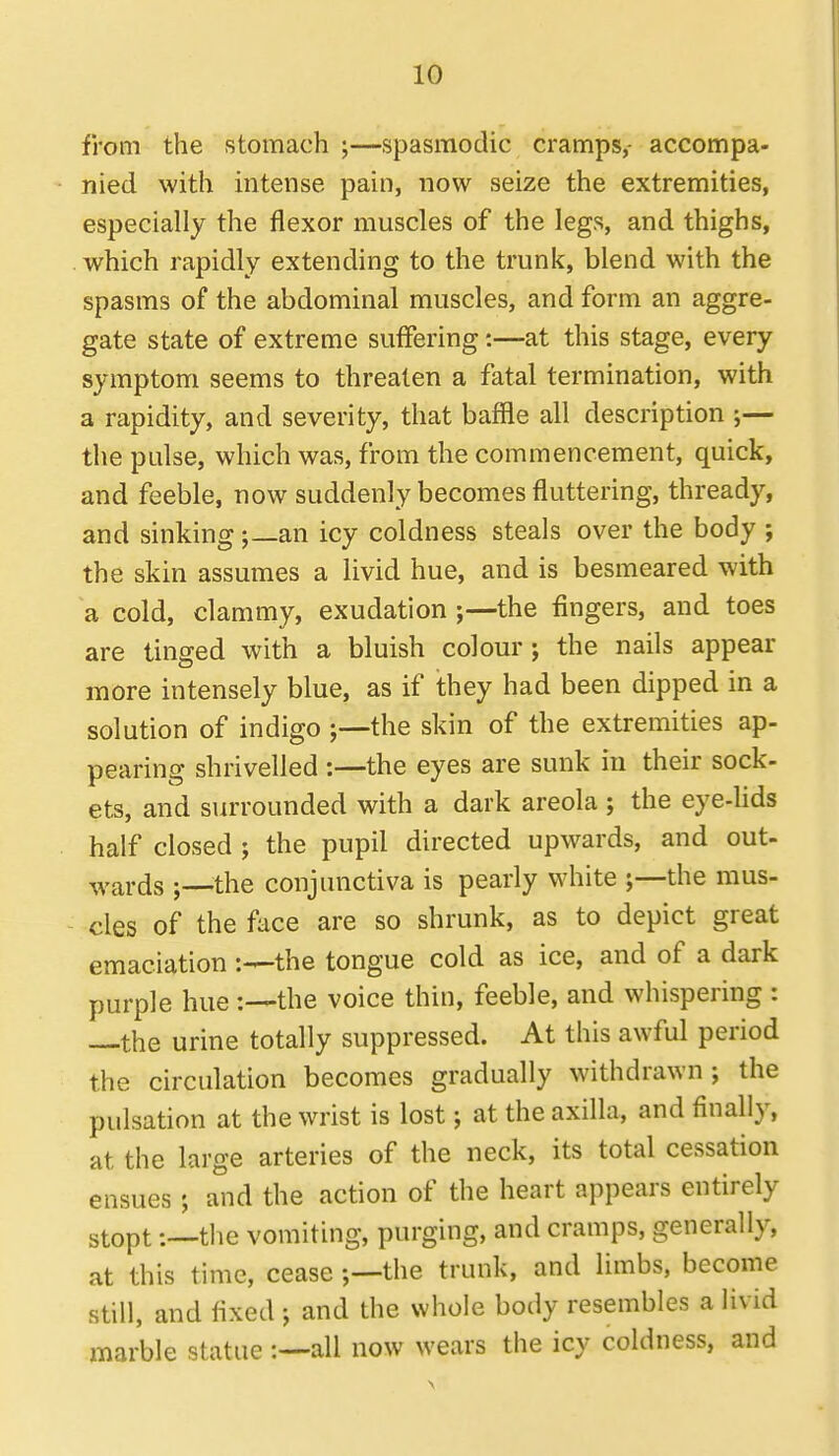 from the stomach ;—spasmodic cramps,- accompa- nied with intense pain, now seize the extremities, especially the flexor muscles of the legs, and thighs, which rapidly extending to the trunk, blend with the spasms of the abdominal muscles, and form an aggre- gate state of extreme suffering:—at this stage, every symptom seems to threaten a fatal termination, with a rapidity, and severity, that baffle all description ;— the pulse, which was, from the commencement, quick, and feeble, now suddenly becomes fluttering, thready, and sinking ;_an icy coldness steals over the body ; the skin assumes a livid hue, and is besmeared with a cold, clammy, exudation the fingers, and toes are tinged with a bluish colour; the nails appear more intensely blue, as if they had been dipped in a solution of indigo the skin of the extremities ap- pearing shrivelled :—the eyes are sunk in their sock- ets, and surrounded with a dark areola ; the eye-Uds half closed ; the pupil directed upwards, and out- wards the conjunctiva is pearly white the mus- cles of the face are so shrunk, as to depict great emaciation the tongue cold as ice, and of a dark purple huethe voice thin, feeble, and whispering : —the urine totally suppressed. At this awful period the circulation becomes gradually withdrawn; the pulsation at the wrist is lost; at the axilla, and finally, at the large arteries of the neck, its total cessation ensues ; and the action of the heart appears entirely stopt:—the vomiting, purging, and cramps, generally, at this time, cease ;—the trunk, and limbs, become still, and fixed ; and the whole body resembles a livid marble statue all now wears the icy coldness, and